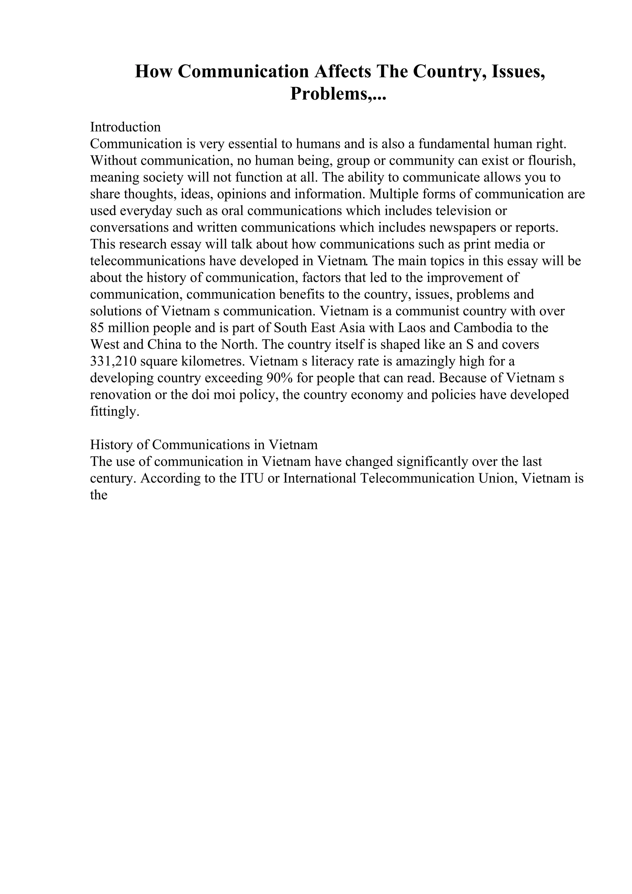 How Communication Affects The Country, Issues,
Problems,...
Introduction
Communication is very essential to humans and is also a fundamental human right.
Without communication, no human being, group or community can exist or flourish,
meaning society will not function at all. The ability to communicate allows you to
share thoughts, ideas, opinions and information. Multiple forms of communication are
used everyday such as oral communications which includes television or
conversations and written communications which includes newspapers or reports.
This research essay will talk about how communications such as print media or
telecommunications have developed in Vietnam. The main topics in this essay will be
about the history of communication, factors that led to the improvement of
communication, communication benefits to the country, issues, problems and
solutions of Vietnam s communication. Vietnam is a communist country with over
85 million people and is part of South East Asia with Laos and Cambodia to the
West and China to the North. The country itself is shaped like an S and covers
331,210 square kilometres. Vietnam s literacy rate is amazingly high for a
developing country exceeding 90% for people that can read. Because of Vietnam s
renovation or the doi moi policy, the country economy and policies have developed
fittingly.
History of Communications in Vietnam
The use of communication in Vietnam have changed significantly over the last
century. According to the ITU or International Telecommunication Union, Vietnam is
the
 