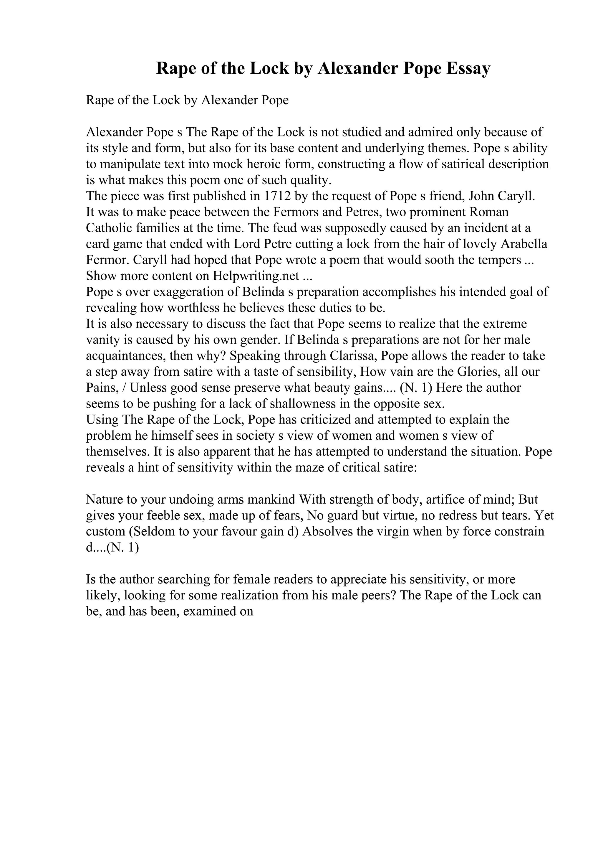 Rape of the Lock by Alexander Pope Essay
Rape of the Lock by Alexander Pope
Alexander Pope s The Rape of the Lock is not studied and admired only because of
its style and form, but also for its base content and underlying themes. Pope s ability
to manipulate text into mock heroic form, constructing a flow of satirical description
is what makes this poem one of such quality.
The piece was first published in 1712 by the request of Pope s friend, John Caryll.
It was to make peace between the Fermors and Petres, two prominent Roman
Catholic families at the time. The feud was supposedly caused by an incident at a
card game that ended with Lord Petre cutting a lock from the hair of lovely Arabella
Fermor. Caryll had hoped that Pope wrote a poem that would sooth the tempers ...
Show more content on Helpwriting.net ...
Pope s over exaggeration of Belinda s preparation accomplishes his intended goal of
revealing how worthless he believes these duties to be.
It is also necessary to discuss the fact that Pope seems to realize that the extreme
vanity is caused by his own gender. If Belinda s preparations are not for her male
acquaintances, then why? Speaking through Clarissa, Pope allows the reader to take
a step away from satire with a taste of sensibility, How vain are the Glories, all our
Pains, / Unless good sense preserve what beauty gains.... (N. 1) Here the author
seems to be pushing for a lack of shallowness in the opposite sex.
Using The Rape of the Lock, Pope has criticized and attempted to explain the
problem he himself sees in society s view of women and women s view of
themselves. It is also apparent that he has attempted to understand the situation. Pope
reveals a hint of sensitivity within the maze of critical satire:
Nature to your undoing arms mankind With strength of body, artifice of mind; But
gives your feeble sex, made up of fears, No guard but virtue, no redress but tears. Yet
custom (Seldom to your favour gain d) Absolves the virgin when by force constrain
d....(N. 1)
Is the author searching for female readers to appreciate his sensitivity, or more
likely, looking for some realization from his male peers? The Rape of the Lock can
be, and has been, examined on
 