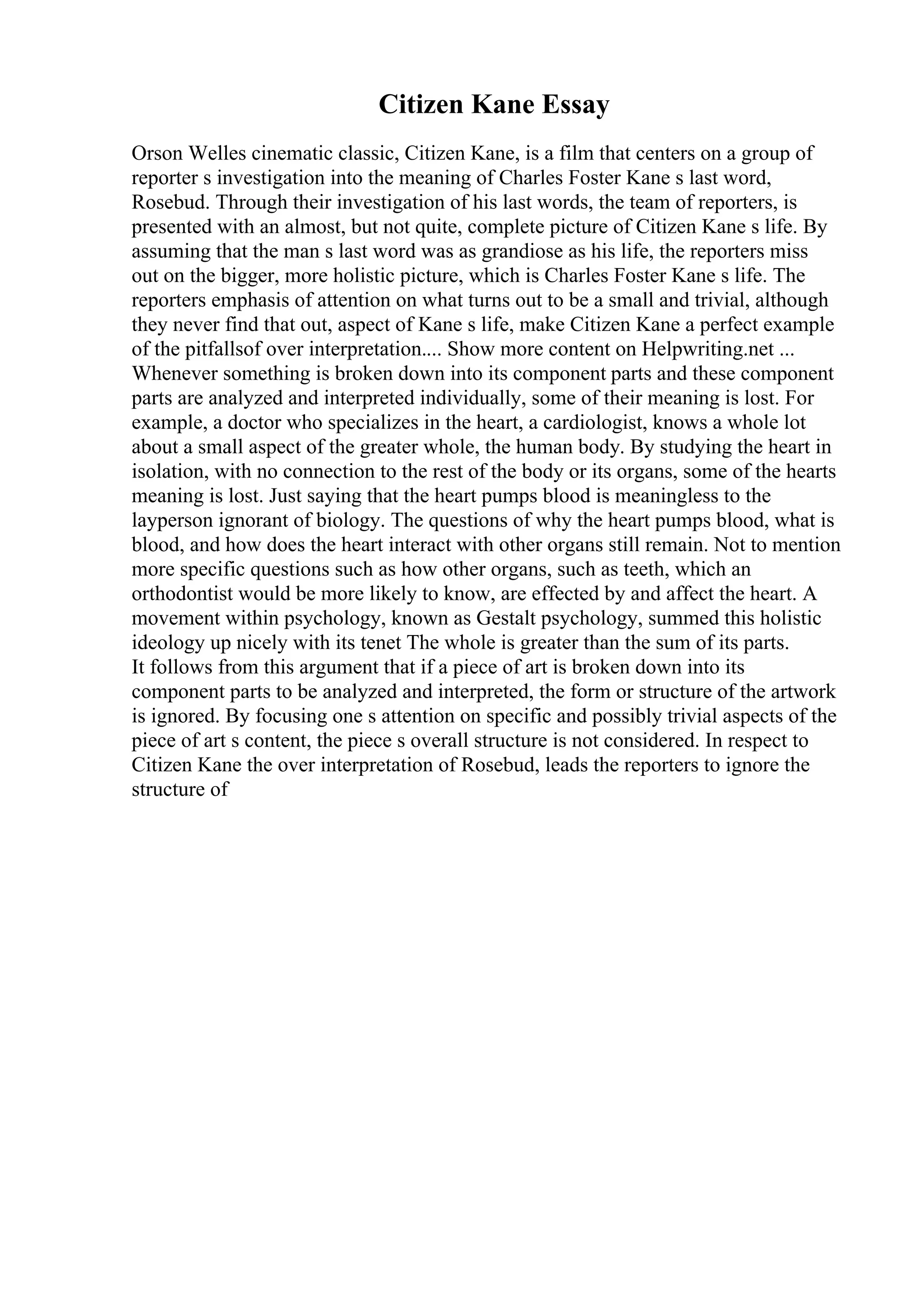 Citizen Kane Essay
Orson Welles cinematic classic, Citizen Kane, is a film that centers on a group of
reporter s investigation into the meaning of Charles Foster Kane s last word,
Rosebud. Through their investigation of his last words, the team of reporters, is
presented with an almost, but not quite, complete picture of Citizen Kane s life. By
assuming that the man s last word was as grandiose as his life, the reporters miss
out on the bigger, more holistic picture, which is Charles Foster Kane s life. The
reporters emphasis of attention on what turns out to be a small and trivial, although
they never find that out, aspect of Kane s life, make Citizen Kane a perfect example
of the pitfallsof over interpretation.... Show more content on Helpwriting.net ...
Whenever something is broken down into its component parts and these component
parts are analyzed and interpreted individually, some of their meaning is lost. For
example, a doctor who specializes in the heart, a cardiologist, knows a whole lot
about a small aspect of the greater whole, the human body. By studying the heart in
isolation, with no connection to the rest of the body or its organs, some of the hearts
meaning is lost. Just saying that the heart pumps blood is meaningless to the
layperson ignorant of biology. The questions of why the heart pumps blood, what is
blood, and how does the heart interact with other organs still remain. Not to mention
more specific questions such as how other organs, such as teeth, which an
orthodontist would be more likely to know, are effected by and affect the heart. A
movement within psychology, known as Gestalt psychology, summed this holistic
ideology up nicely with its tenet The whole is greater than the sum of its parts.
It follows from this argument that if a piece of art is broken down into its
component parts to be analyzed and interpreted, the form or structure of the artwork
is ignored. By focusing one s attention on specific and possibly trivial aspects of the
piece of art s content, the piece s overall structure is not considered. In respect to
Citizen Kane the over interpretation of Rosebud, leads the reporters to ignore the
structure of
 