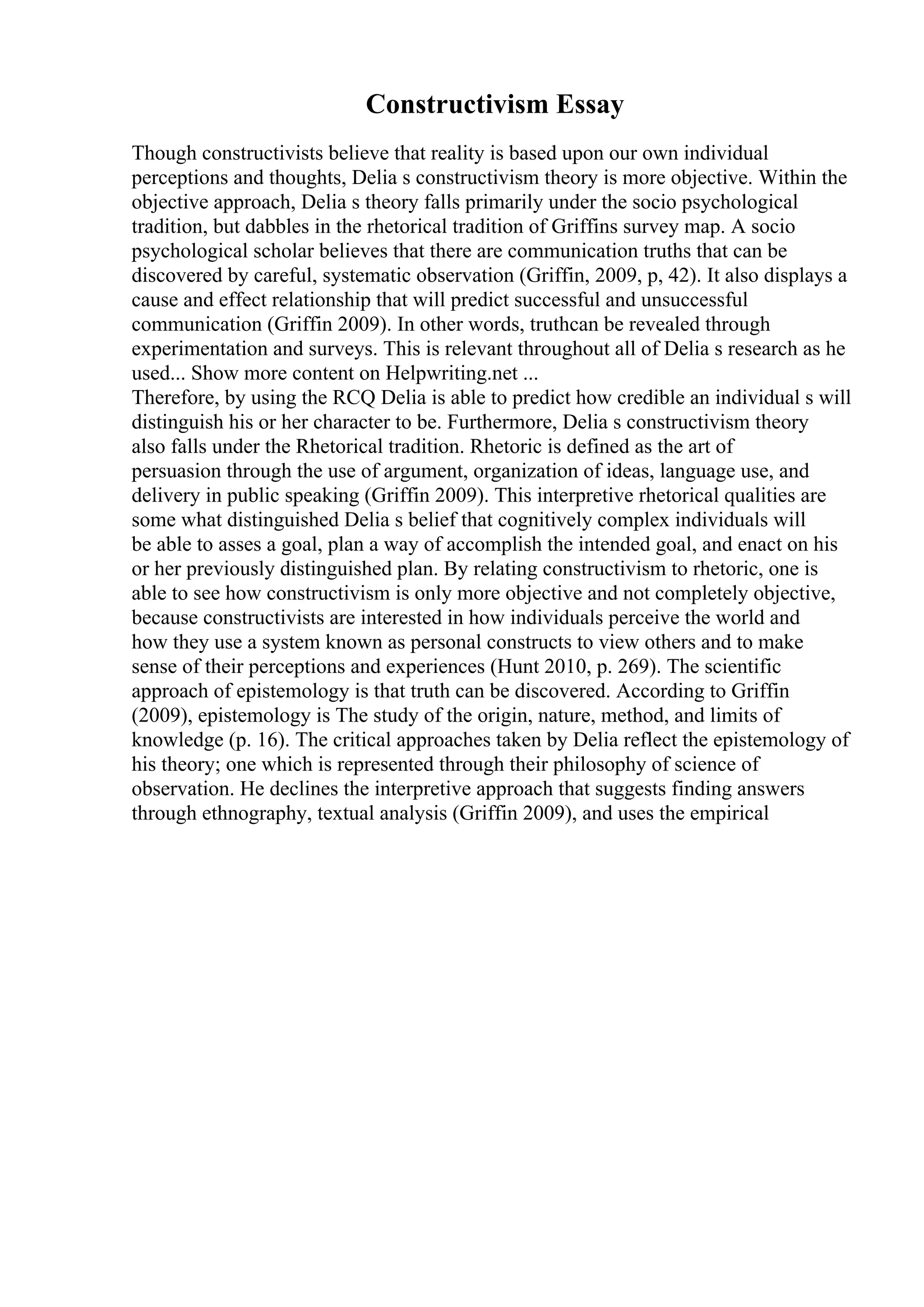 Constructivism Essay
Though constructivists believe that reality is based upon our own individual
perceptions and thoughts, Delia s constructivism theory is more objective. Within the
objective approach, Delia s theory falls primarily under the socio psychological
tradition, but dabbles in the rhetorical tradition of Griffins survey map. A socio
psychological scholar believes that there are communication truths that can be
discovered by careful, systematic observation (Griffin, 2009, p, 42). It also displays a
cause and effect relationship that will predict successful and unsuccessful
communication (Griffin 2009). In other words, truthcan be revealed through
experimentation and surveys. This is relevant throughout all of Delia s research as he
used... Show more content on Helpwriting.net ...
Therefore, by using the RCQ Delia is able to predict how credible an individual s will
distinguish his or her character to be. Furthermore, Delia s constructivism theory
also falls under the Rhetorical tradition. Rhetoric is defined as the art of
persuasion through the use of argument, organization of ideas, language use, and
delivery in public speaking (Griffin 2009). This interpretive rhetorical qualities are
some what distinguished Delia s belief that cognitively complex individuals will
be able to asses a goal, plan a way of accomplish the intended goal, and enact on his
or her previously distinguished plan. By relating constructivism to rhetoric, one is
able to see how constructivism is only more objective and not completely objective,
because constructivists are interested in how individuals perceive the world and
how they use a system known as personal constructs to view others and to make
sense of their perceptions and experiences (Hunt 2010, p. 269). The scientific
approach of epistemology is that truth can be discovered. According to Griffin
(2009), epistemology is The study of the origin, nature, method, and limits of
knowledge (p. 16). The critical approaches taken by Delia reflect the epistemology of
his theory; one which is represented through their philosophy of science of
observation. He declines the interpretive approach that suggests finding answers
through ethnography, textual analysis (Griffin 2009), and uses the empirical
 
