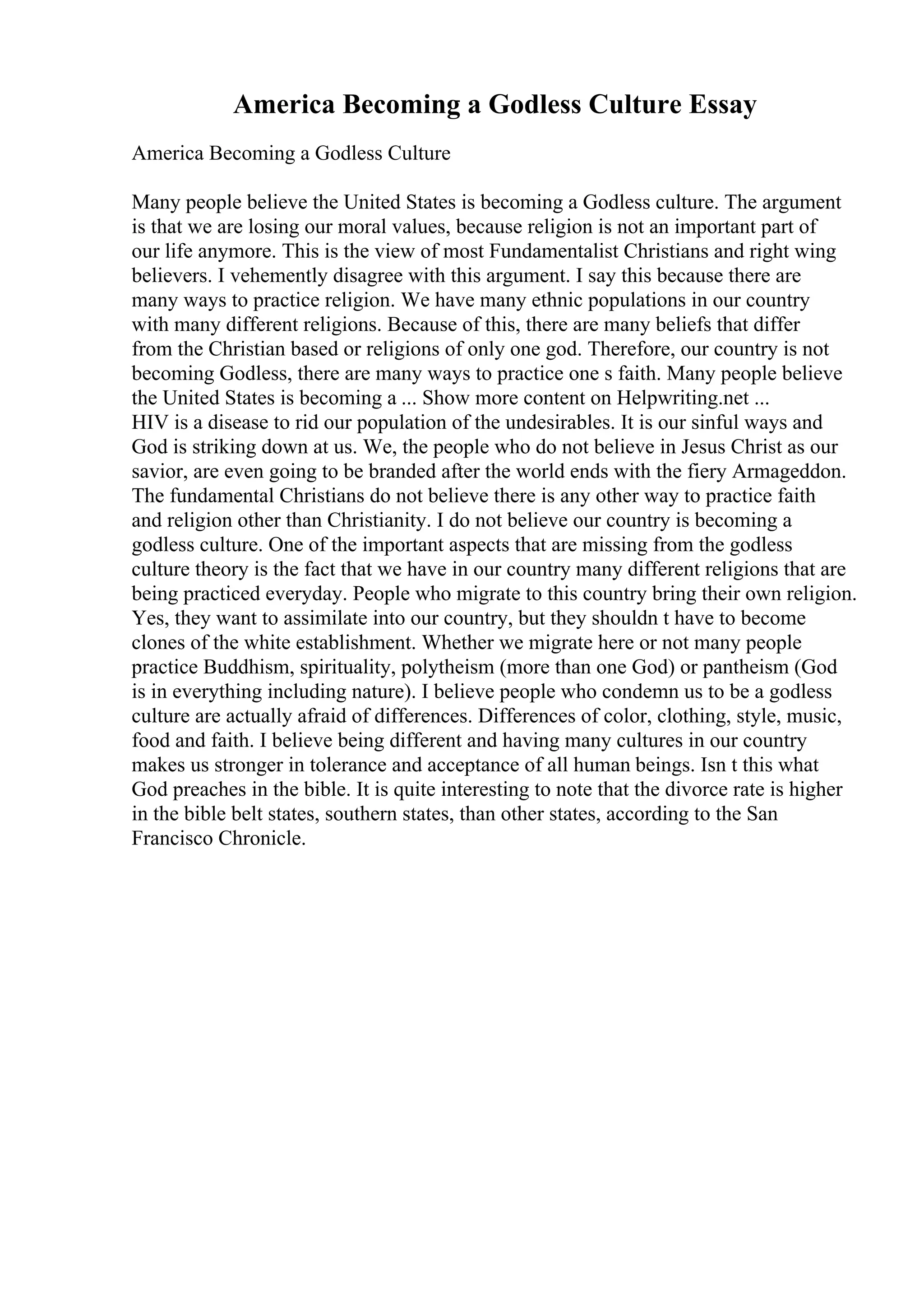 America Becoming a Godless Culture Essay
America Becoming a Godless Culture
Many people believe the United States is becoming a Godless culture. The argument
is that we are losing our moral values, because religion is not an important part of
our life anymore. This is the view of most Fundamentalist Christians and right wing
believers. I vehemently disagree with this argument. I say this because there are
many ways to practice religion. We have many ethnic populations in our country
with many different religions. Because of this, there are many beliefs that differ
from the Christian based or religions of only one god. Therefore, our country is not
becoming Godless, there are many ways to practice one s faith. Many people believe
the United States is becoming a ... Show more content on Helpwriting.net ...
HIV is a disease to rid our population of the undesirables. It is our sinful ways and
God is striking down at us. We, the people who do not believe in Jesus Christ as our
savior, are even going to be branded after the world ends with the fiery Armageddon.
The fundamental Christians do not believe there is any other way to practice faith
and religion other than Christianity. I do not believe our country is becoming a
godless culture. One of the important aspects that are missing from the godless
culture theory is the fact that we have in our country many different religions that are
being practiced everyday. People who migrate to this country bring their own religion.
Yes, they want to assimilate into our country, but they shouldn t have to become
clones of the white establishment. Whether we migrate here or not many people
practice Buddhism, spirituality, polytheism (more than one God) or pantheism (God
is in everything including nature). I believe people who condemn us to be a godless
culture are actually afraid of differences. Differences of color, clothing, style, music,
food and faith. I believe being different and having many cultures in our country
makes us stronger in tolerance and acceptance of all human beings. Isn t this what
God preaches in the bible. It is quite interesting to note that the divorce rate is higher
in the bible belt states, southern states, than other states, according to the San
Francisco Chronicle.
 