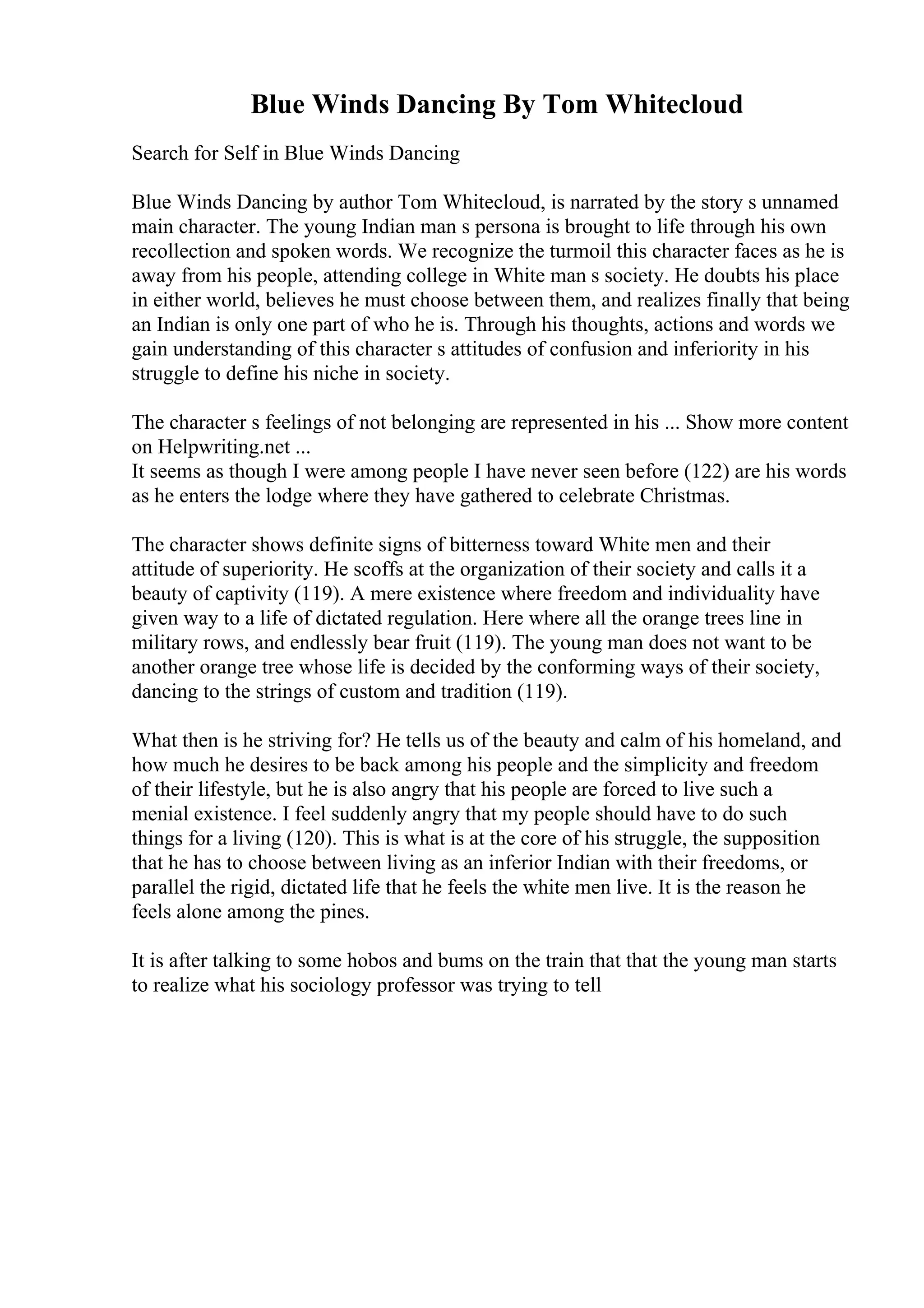 Blue Winds Dancing By Tom Whitecloud
Search for Self in Blue Winds Dancing
Blue Winds Dancing by author Tom Whitecloud, is narrated by the story s unnamed
main character. The young Indian man s persona is brought to life through his own
recollection and spoken words. We recognize the turmoil this character faces as he is
away from his people, attending college in White man s society. He doubts his place
in either world, believes he must choose between them, and realizes finally that being
an Indian is only one part of who he is. Through his thoughts, actions and words we
gain understanding of this character s attitudes of confusion and inferiority in his
struggle to define his niche in society.
The character s feelings of not belonging are represented in his ... Show more content
on Helpwriting.net ...
It seems as though I were among people I have never seen before (122) are his words
as he enters the lodge where they have gathered to celebrate Christmas.
The character shows definite signs of bitterness toward White men and their
attitude of superiority. He scoffs at the organization of their society and calls it a
beauty of captivity (119). A mere existence where freedom and individuality have
given way to a life of dictated regulation. Here where all the orange trees line in
military rows, and endlessly bear fruit (119). The young man does not want to be
another orange tree whose life is decided by the conforming ways of their society,
dancing to the strings of custom and tradition (119).
What then is he striving for? He tells us of the beauty and calm of his homeland, and
how much he desires to be back among his people and the simplicity and freedom
of their lifestyle, but he is also angry that his people are forced to live such a
menial existence. I feel suddenly angry that my people should have to do such
things for a living (120). This is what is at the core of his struggle, the supposition
that he has to choose between living as an inferior Indian with their freedoms, or
parallel the rigid, dictated life that he feels the white men live. It is the reason he
feels alone among the pines.
It is after talking to some hobos and bums on the train that that the young man starts
to realize what his sociology professor was trying to tell
 