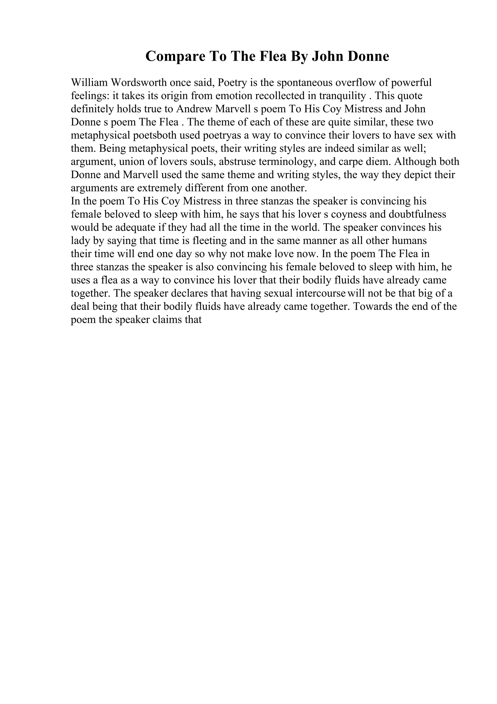 Compare To The Flea By John Donne
William Wordsworth once said, Poetry is the spontaneous overflow of powerful
feelings: it takes its origin from emotion recollected in tranquility . This quote
definitely holds true to Andrew Marvell s poem To His Coy Mistress and John
Donne s poem The Flea . The theme of each of these are quite similar, these two
metaphysical poetsboth used poetryas a way to convince their lovers to have sex with
them. Being metaphysical poets, their writing styles are indeed similar as well;
argument, union of lovers souls, abstruse terminology, and carpe diem. Although both
Donne and Marvell used the same theme and writing styles, the way they depict their
arguments are extremely different from one another.
In the poem To His Coy Mistress in three stanzas the speaker is convincing his
female beloved to sleep with him, he says that his lover s coyness and doubtfulness
would be adequate if they had all the time in the world. The speaker convinces his
lady by saying that time is fleeting and in the same manner as all other humans
their time will end one day so why not make love now. In the poem The Flea in
three stanzas the speaker is also convincing his female beloved to sleep with him, he
uses a flea as a way to convince his lover that their bodily fluids have already came
together. The speaker declares that having sexual intercoursewill not be that big of a
deal being that their bodily fluids have already came together. Towards the end of the
poem the speaker claims that
 