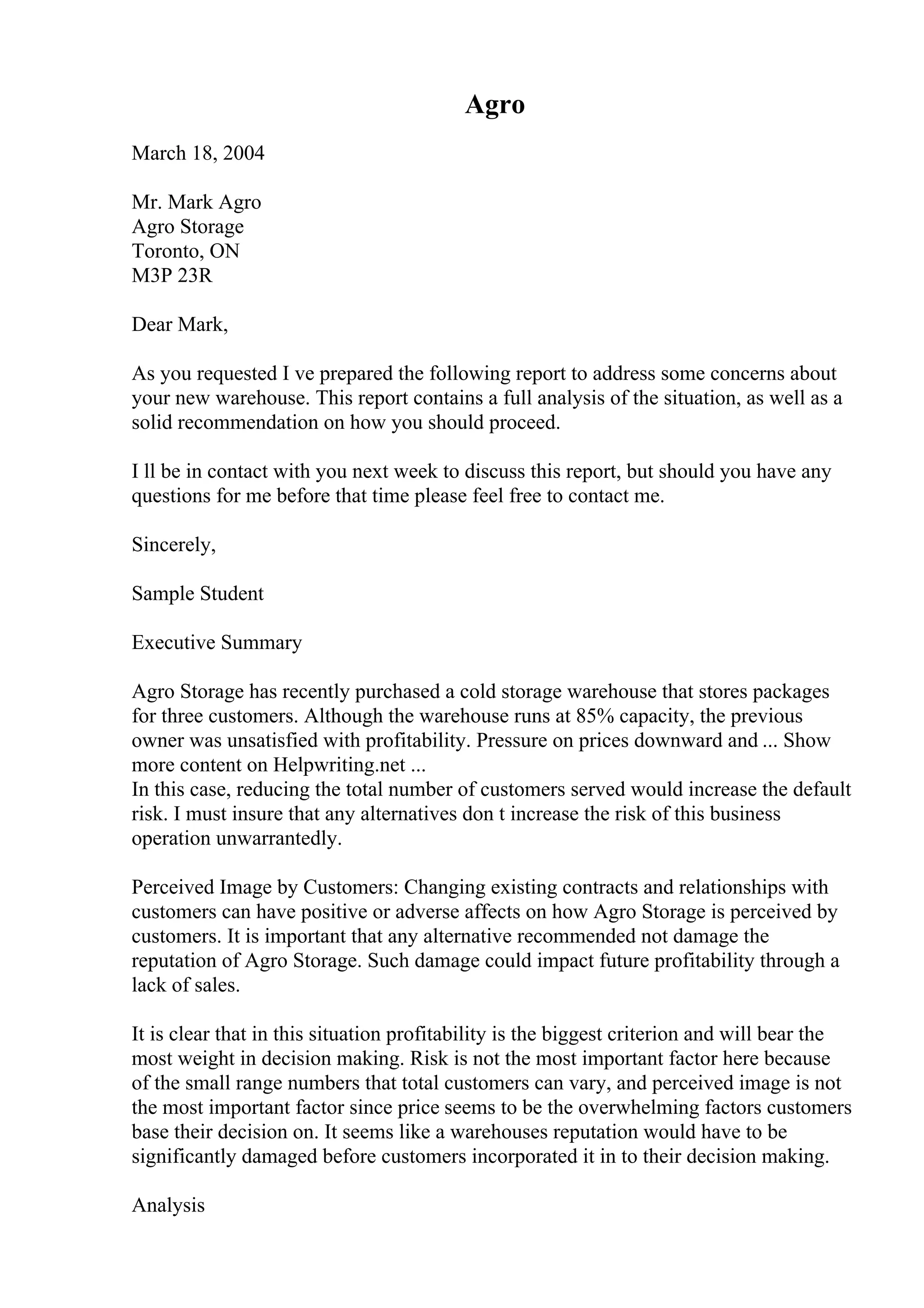 Agro
March 18, 2004
Mr. Mark Agro
Agro Storage
Toronto, ON
M3P 23R
Dear Mark,
As you requested I ve prepared the following report to address some concerns about
your new warehouse. This report contains a full analysis of the situation, as well as a
solid recommendation on how you should proceed.
I ll be in contact with you next week to discuss this report, but should you have any
questions for me before that time please feel free to contact me.
Sincerely,
Sample Student
Executive Summary
Agro Storage has recently purchased a cold storage warehouse that stores packages
for three customers. Although the warehouse runs at 85% capacity, the previous
owner was unsatisfied with profitability. Pressure on prices downward and ... Show
more content on Helpwriting.net ...
In this case, reducing the total number of customers served would increase the default
risk. I must insure that any alternatives don t increase the risk of this business
operation unwarrantedly.
Perceived Image by Customers: Changing existing contracts and relationships with
customers can have positive or adverse affects on how Agro Storage is perceived by
customers. It is important that any alternative recommended not damage the
reputation of Agro Storage. Such damage could impact future profitability through a
lack of sales.
It is clear that in this situation profitability is the biggest criterion and will bear the
most weight in decision making. Risk is not the most important factor here because
of the small range numbers that total customers can vary, and perceived image is not
the most important factor since price seems to be the overwhelming factors customers
base their decision on. It seems like a warehouses reputation would have to be
significantly damaged before customers incorporated it in to their decision making.
Analysis
 