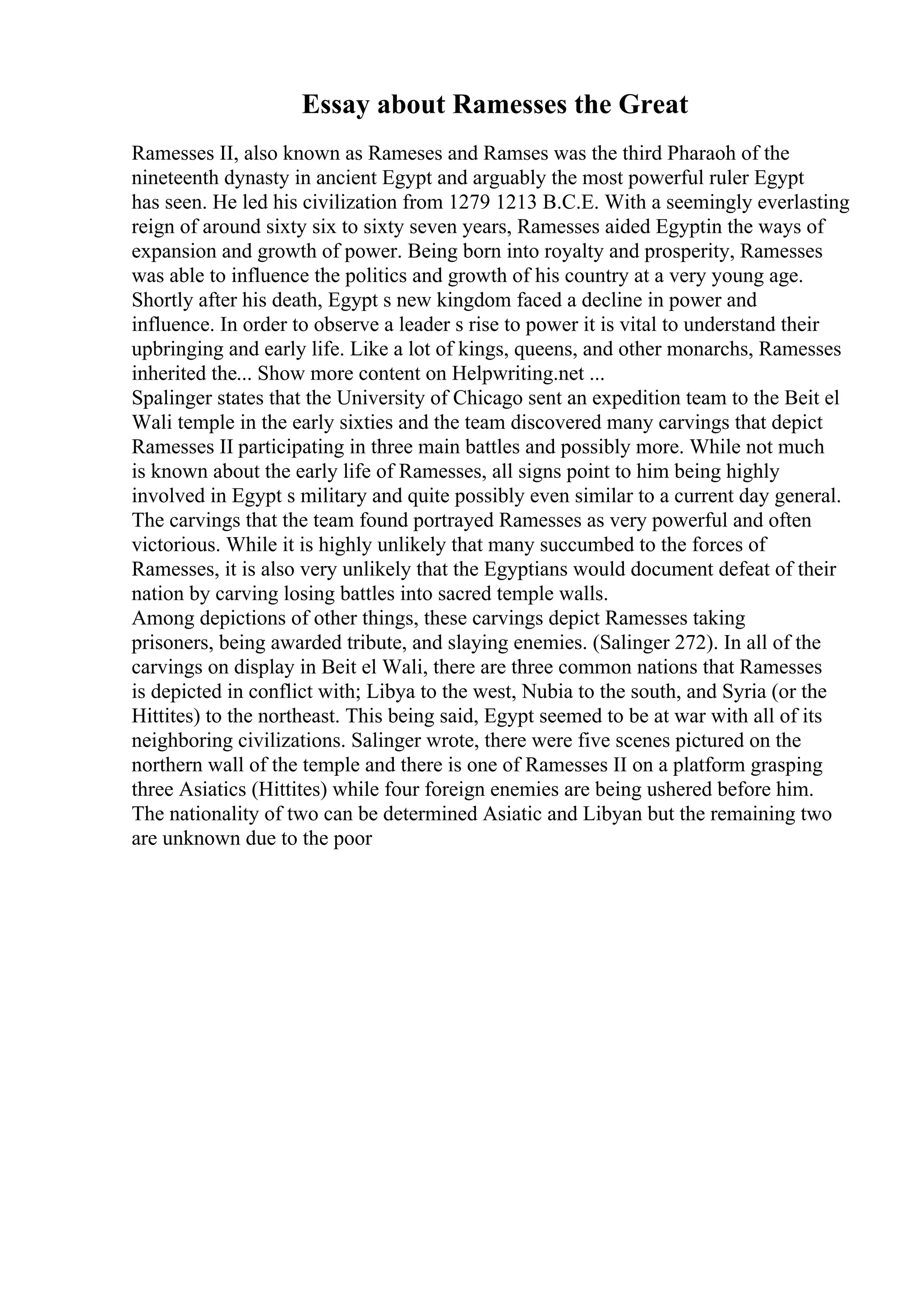 Essay about Ramesses the Great
Ramesses II, also known as Rameses and Ramses was the third Pharaoh of the
nineteenth dynasty in ancient Egypt and arguably the most powerful ruler Egypt
has seen. He led his civilization from 1279 1213 B.C.E. With a seemingly everlasting
reign of around sixty six to sixty seven years, Ramesses aided Egyptin the ways of
expansion and growth of power. Being born into royalty and prosperity, Ramesses
was able to influence the politics and growth of his country at a very young age.
Shortly after his death, Egypt s new kingdom faced a decline in power and
influence. In order to observe a leader s rise to power it is vital to understand their
upbringing and early life. Like a lot of kings, queens, and other monarchs, Ramesses
inherited the... Show more content on Helpwriting.net ...
Spalinger states that the University of Chicago sent an expedition team to the Beit el
Wali temple in the early sixties and the team discovered many carvings that depict
Ramesses II participating in three main battles and possibly more. While not much
is known about the early life of Ramesses, all signs point to him being highly
involved in Egypt s military and quite possibly even similar to a current day general.
The carvings that the team found portrayed Ramesses as very powerful and often
victorious. While it is highly unlikely that many succumbed to the forces of
Ramesses, it is also very unlikely that the Egyptians would document defeat of their
nation by carving losing battles into sacred temple walls.
Among depictions of other things, these carvings depict Ramesses taking
prisoners, being awarded tribute, and slaying enemies. (Salinger 272). In all of the
carvings on display in Beit el Wali, there are three common nations that Ramesses
is depicted in conflict with; Libya to the west, Nubia to the south, and Syria (or the
Hittites) to the northeast. This being said, Egypt seemed to be at war with all of its
neighboring civilizations. Salinger wrote, there were five scenes pictured on the
northern wall of the temple and there is one of Ramesses II on a platform grasping
three Asiatics (Hittites) while four foreign enemies are being ushered before him.
The nationality of two can be determined Asiatic and Libyan but the remaining two
are unknown due to the poor
 