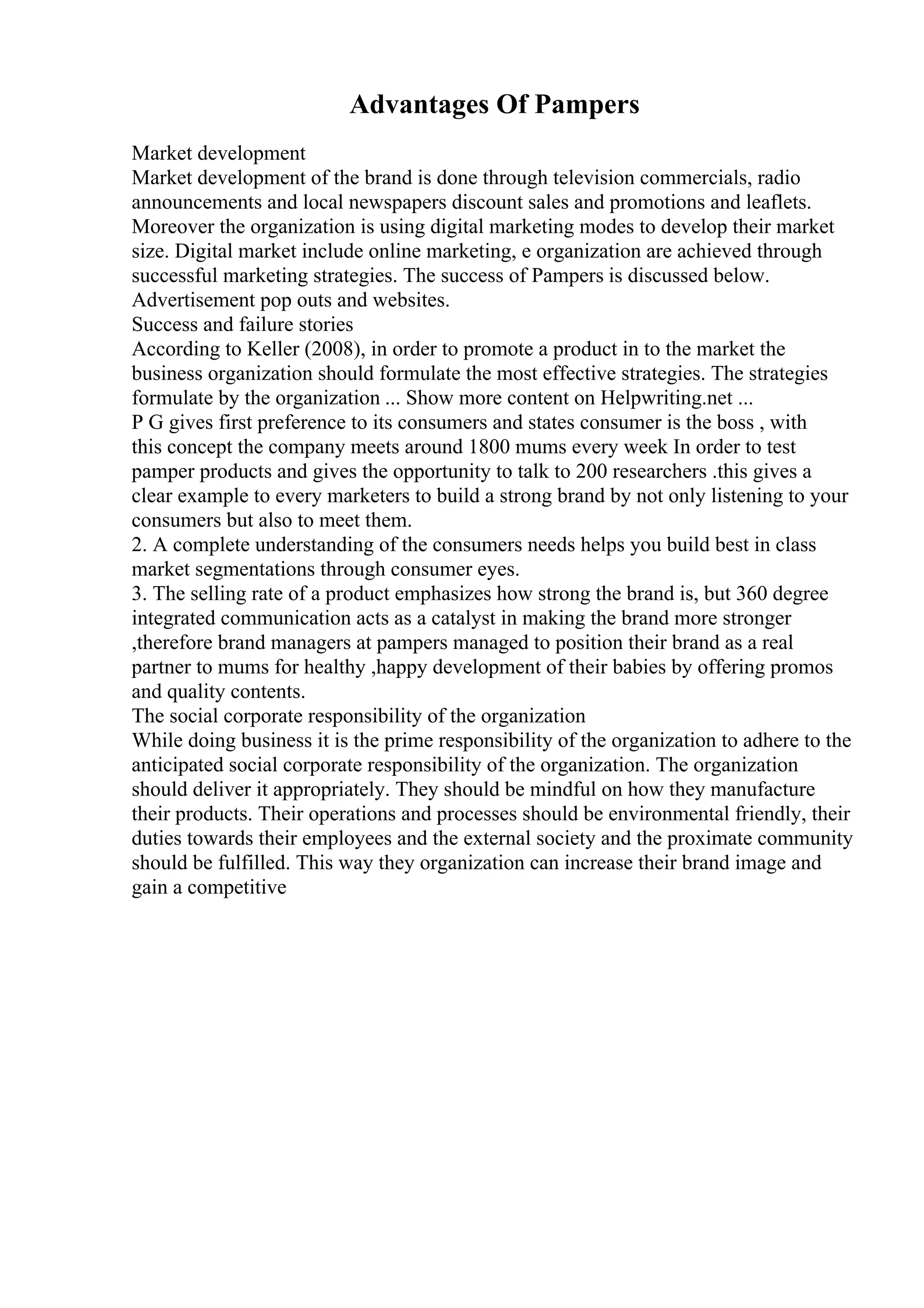 Advantages Of Pampers
Market development
Market development of the brand is done through television commercials, radio
announcements and local newspapers discount sales and promotions and leaflets.
Moreover the organization is using digital marketing modes to develop their market
size. Digital market include online marketing, e organization are achieved through
successful marketing strategies. The success of Pampers is discussed below.
Advertisement pop outs and websites.
Success and failure stories
According to Keller (2008), in order to promote a product in to the market the
business organization should formulate the most effective strategies. The strategies
formulate by the organization ... Show more content on Helpwriting.net ...
P G gives first preference to its consumers and states consumer is the boss , with
this concept the company meets around 1800 mums every week In order to test
pamper products and gives the opportunity to talk to 200 researchers .this gives a
clear example to every marketers to build a strong brand by not only listening to your
consumers but also to meet them.
2. A complete understanding of the consumers needs helps you build best in class
market segmentations through consumer eyes.
3. The selling rate of a product emphasizes how strong the brand is, but 360 degree
integrated communication acts as a catalyst in making the brand more stronger
,therefore brand managers at pampers managed to position their brand as a real
partner to mums for healthy ,happy development of their babies by offering promos
and quality contents.
The social corporate responsibility of the organization
While doing business it is the prime responsibility of the organization to adhere to the
anticipated social corporate responsibility of the organization. The organization
should deliver it appropriately. They should be mindful on how they manufacture
their products. Their operations and processes should be environmental friendly, their
duties towards their employees and the external society and the proximate community
should be fulfilled. This way they organization can increase their brand image and
gain a competitive
 