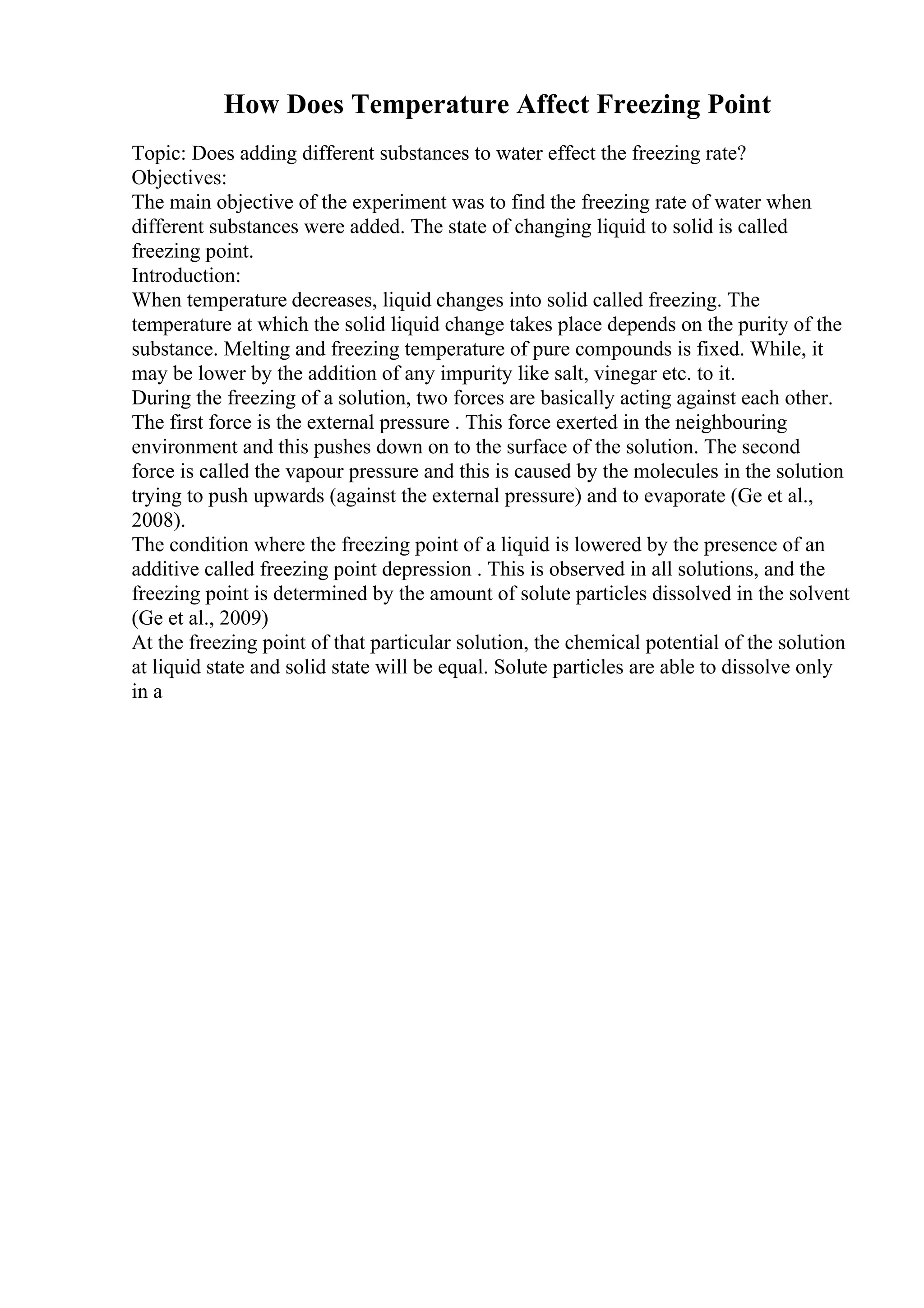 How Does Temperature Affect Freezing Point
Topic: Does adding different substances to water effect the freezing rate?
Objectives:
The main objective of the experiment was to find the freezing rate of water when
different substances were added. The state of changing liquid to solid is called
freezing point.
Introduction:
When temperature decreases, liquid changes into solid called freezing. The
temperature at which the solid liquid change takes place depends on the purity of the
substance. Melting and freezing temperature of pure compounds is fixed. While, it
may be lower by the addition of any impurity like salt, vinegar etc. to it.
During the freezing of a solution, two forces are basically acting against each other.
The first force is the external pressure . This force exerted in the neighbouring
environment and this pushes down on to the surface of the solution. The second
force is called the vapour pressure and this is caused by the molecules in the solution
trying to push upwards (against the external pressure) and to evaporate (Ge et al.,
2008).
The condition where the freezing point of a liquid is lowered by the presence of an
additive called freezing point depression . This is observed in all solutions, and the
freezing point is determined by the amount of solute particles dissolved in the solvent
(Ge et al., 2009)
At the freezing point of that particular solution, the chemical potential of the solution
at liquid state and solid state will be equal. Solute particles are able to dissolve only
in a
 