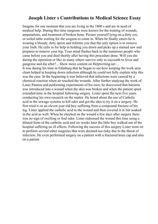 Joseph Lister s Contributions to Medical Science Essay
Imagine for one moment that you are living in the 1800 s and are in need of
medical help. During this time surgeons were known for the treating of wounds,
amputations, and treatment of broken bone. Picture yourself lying on a dirty cot,
or soiled table waiting for the surgeon to come in. When he finally enters he is
wearing a bloody, dirty apron and informs you that the only option is to remove
your limb. He calls in for help in holding you down and picks up a stained saw and
prepares to remove your leg. Your mind flashes back to the numerous people who
came before you and died shortly after having this procedure done. Will you die
during the operation or like so many others survive only to succumb to fever and
gangrene and die after?... Show more content on Helpwriting.net ...
It was during his time in Edinburg that he began to see how keeping the work area
clean helped in keeping down infection although he could not fully explain why this
was the case. In the beginning it was believed that infections were caused by a
chemical reaction when air touched the wounds. After further studying the work of
Louis Pasteur and performing experiments of his own; he discovered that bacteria
was introduced into a wound when the skin was broken and when the patient spent
extended time in the hospital following surgery. Lister spent the next five years
conducting his own research on the matter. He heard about the use of Carbolic
acid in the sewage systems to kill odor and got the idea to try it on a surgery. He
first tried it on an eleven year old boy suffering from a compound fracture of his
leg. Lister applied the carbolic acid to the wound and then covered it in lint soaked
in the acid as well. When he checked on the wound a few days after surgery there
was no sign of swelling or foul odor. Lister redressed the wound this time using a
diluted form of the carbolic acid and six weeks later the little boy walked out of the
hospital suffering no ill effects. Following the success of this surgery Lister went on
to perform several other surgeries that were deemed too risky due to the threat of
infection. He even performed surgery on a patient with a fractured knee cap and also
on a patient
 