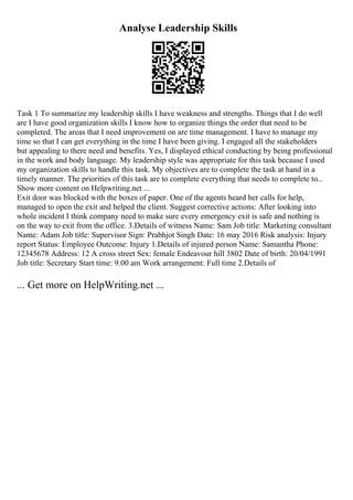 Analyse Leadership Skills
Task 1 To summarize my leadership skills I have weakness and strengths. Things that I do well
are I have good organization skills I know how to organize things the order that need to be
completed. The areas that I need improvement on are time management. I have to manage my
time so that I can get everything in the time I have been giving. I engaged all the stakeholders
but appealing to there need and benefits. Yes, I displayed ethical conducting by being professional
in the work and body language. My leadership style was appropriate for this task because I used
my organization skills to handle this task. My objectives are to complete the task at hand in a
timely manner. The priorities of this task are to complete everything that needs to complete to...
Show more content on Helpwriting.net ...
Exit door was blocked with the boxes of paper. One of the agents heard her calls for help,
managed to open the exit and helped the client. Suggest corrective actions: After looking into
whole incident I think company need to make sure every emergency exit is safe and nothing is
on the way to exit from the office. 3.Details of witness Name: Sam Job title: Marketing consultant
Name: Adam Job title: Supervisor Sign: Prabhjot Singh Date: 16 may 2016 Risk analysis: Injury
report Status: Employee Outcome: Injury 1.Details of injured person Name: Samantha Phone:
12345678 Address: 12 A cross street Sex: female Endeavour hill 3802 Date of birth: 20/04/1991
Job title: Secretary Start time: 9.00 am Work arrangement: Full time 2.Details of
... Get more on HelpWriting.net ...
 