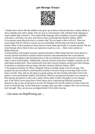 pet therapy Essays
1.Studies have shown that the children who grow up in homes with animals have a better ability to
show empathy later and as adults. Pets are easy to communicate with, and their body language is
much simpler than a human s. This simple body language allows children to learn to empathize
with them, a skill they can carry with them as they go through life (Holistic Online, 2007).
Every person needs physical touch, no matter what. We are made to thrive off of it. There are
some people that for whatever reason are not comfortable with the physical touch of another
human. Many of these people are those that have been either physically or sexually abused. The use
of pet therapy allows them to have an experience touch in a very ... Show more content on
Helpwriting.net ...
Communication with people increases mental stimulation. Other things that have been shown to
increase mental stimulation include recalled memories and entertainment that is provided by
animals. In atmospheres that feel depression or like an institution, just the presence of animals can
make it seem much brighter. Additionally, animals increase amusement, laughter, and play for the
individuals around them. These distractions from their current situation can decrease their feelings
of isolation or alienation that go along with their situation (Holistic Online, 2007).
2.The program started at St. Mary s Hospital with just monthly group visits of one dog. This
program has proved effective and beneficial and has evolved to using several dogs three or four
times a month. They still use the dogs in a group setting, but also include individual visits to the
patient s room and bedside (Oakley, Kid Needs). When an occupational therapist uses animals in
their therapy the patient, in this case a child, will be either in their wheelchair or on a therapy
mat. If the child is recovering from a brain injury and is experiencing difficulty grooming
themselves due to loss of function in an arm, the therapist will ask the child to use their weak arm
to pet or brush the dog. As the limb grows stronger, they may add a weight to the wrist to increase
their strength. They can also use an adapted brush if the child is having
... Get more on HelpWriting.net ...
 