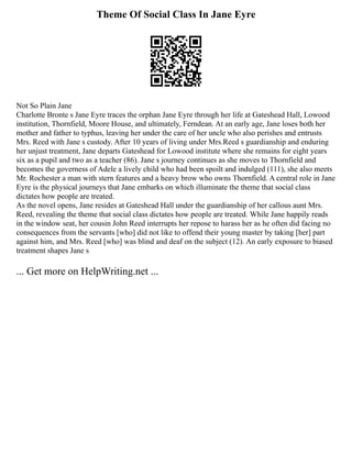 Theme Of Social Class In Jane Eyre
Not So Plain Jane
Charlotte Bronte s Jane Eyre traces the orphan Jane Eyre through her life at Gateshead Hall, Lowood
institution, Thornfield, Moore House, and ultimately, Ferndean. At an early age, Jane loses both her
mother and father to typhus, leaving her under the care of her uncle who also perishes and entrusts
Mrs. Reed with Jane s custody. After 10 years of living under Mrs.Reed s guardianship and enduring
her unjust treatment, Jane departs Gateshead for Lowood institute where she remains for eight years
six as a pupil and two as a teacher (86). Jane s journey continues as she moves to Thornfield and
becomes the governess of Adele a lively child who had been spoilt and indulged (111), she also meets
Mr. Rochester a man with stern features and a heavy brow who owns Thornfield. A central role in Jane
Eyre is the physical journeys that Jane embarks on which illuminate the theme that social class
dictates how people are treated.
As the novel opens, Jane resides at Gateshead Hall under the guardianship of her callous aunt Mrs.
Reed, revealing the theme that social class dictates how people are treated. While Jane happily reads
in the window seat, her cousin John Reed interrupts her repose to harass her as he often did facing no
consequences from the servants [who] did not like to offend their young master by taking [her] part
against him, and Mrs. Reed [who] was blind and deaf on the subject (12). An early exposure to biased
treatment shapes Jane s
... Get more on HelpWriting.net ...
 