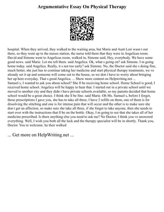 Argumentative Essay On Physical Therapy
hospital. When they arrived, they walked to the waiting area, but Marie and Aunt Lori wasn t out
there, so they went up to the nurses station, the nurse told them that they were in Angelicas room.
David and Simone went to Angelicas room, walked in, Simone said, Hey, everybody. We have some
good news. said Marie. Let me tell them. said Angelica. Ok, what s going on? ask Simone. I m going
home today. said Angelica. Really, it s not too early? ask Simone. No, the Doctor said she s doing fine,
much better, she just has to continue taking her medicine and start physical therapy treatments, we ve
already set it up and someone will come out to the house, so we don t have to worry about bringing
her up here everyday. That s good Angelica. ... Show more content on Helpwriting.net ...
Samuel s, I wanted to ask you about school? She ll be receiving home school. Home School is good, I
received home school. Angelica will be happy to hear that. I started out in a private school until we
moved to another city and they didn t have private schools available, so my parents decided that home
school would be a great choice. I think she ll be fine. said Marie. Oh Ms. Samuel s, before I forget,
those prescriptions I gave you, she has to take all three, I have 2 refills on them, one of them is for
dissolving the stitching and one is for intense pain that will occur and the other is to make sure she
don t get an affection, so make sure she take all three, if she forget to take anyone, then she needs to
start over with the instructions that ll be on the bottle. Okay, I m going to see that she takes all of her
medicine prescribed. Is there anything else you need to ask me? No Doctor, I think you ve answered
everything. Well, I wish you both all the luck and the therapy specialist will be in shortly. Thank you,
Doctor. You re welcome. he then walked
... Get more on HelpWriting.net ...
 