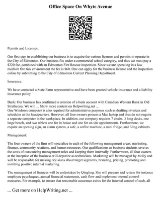 Office Space On Whyte Avenue
Permits and Licenses:
Our first step in establishing our business is to acquire the various licenses and permits to operate in
the City of Edmonton. Our business fits under a commercial school category, and thus we must pay a
$220 fee, combined with an Edmonton Fire Rescue inspection. Since we are operating in a low
medium fire risk environment the fee is $60. One can apply for the business license and the inspection
online by submitting to the City of Edmonton Current Planning Department.
Insurance:
We have contacted a State Farm representative and have been granted vehicle insurance and a liability
insurance policy
Bank: Our business has confirmed a creation of a bank account with Canadian Western Bank in Old
Strathcona. We will ... Show more content on Helpwriting.net ...
One Windows computer is also required for administrative purposes such as drafting invoices and
schedules at the headquarters. However, all four owners possess a Mac laptop and thus do not require
a separate computer in the workplace. In addition, our company requires 7 chairs, 3 long desks, one
large bench, and two tablets one for in house and one for on site appointments. Furthermore, we
require an opening sign, an alarm system, a safe, a coffee machine, a mini fridge, and filing cabinets.
Management:
The four owners of the firm will specialize in each of the following management areas: marketing,
finance, community relations, and human resources. Our qualifications as business students save us
the costs of outsourcing management roles and keeping them internally. Furthermore, all four owners
at the inception of the business will deputize as technicians. Marketing will be managed by Molly and
will be responsible for making decisions about target segments, branding, pricing, promoting and
instilling positive internal marketing.
The management of finances will be undertaken by Qingling. She will prepare and review for instance
employee paycheques, annual financial statements, cash flow and implement internal control
measures. For example, to ensure that reasonable assurance exists for the internal control of cash, all
... Get more on HelpWriting.net ...
 