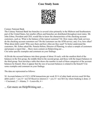 Case Study Isom
Century National Bank
The Century National Bank has branches in several cities primarily in the Midwest and Southeastern
part of the United States, but smaller offices and branches are distributed throughout most states. Mr.
John Zobus, President and CEO, would like to know the characteristics of the checking account
customers, such as: What is the balance of the typical customer? Or: How many other bank services
do the checking account customers use? Do the customers use the ATM service, and, if so, how often?
What about debit cards? Who uses them and how often are they used? To better understand the
customers, Mr. Zobus asked Ms. Pamela Helton, Director of Planning, to select a sample of customers
and prepare a report that ... Show more content on Helpwriting.net ...
Cite some specific examples and comment on your findings.
4) Divide the account balances into three groups of about 10 each, with the smallest third of the
balances in the first group, the middle third in the second group, and those with the largest balances in
the third group. Next develop a table that shows the number in each of these categories of the account
balances by branch. Does it appear that the size of account balances is related to the branch? Cite
some examples and comment on your findings.
The data are represented as follows:
X1 Account balance in $ X2 # ATM transactions per week X3 # of other bank services used X4 Has
debit card (1 = yes; 0 = no) X5 Receives interest (1 = yes; 0 = no) X6 City where banking is done. (1
= Cincinnati; 2 = Atlanta; 3 = Louisville; 4 =
... Get more on HelpWriting.net ...
 