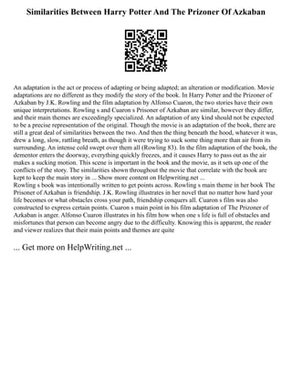 Similarities Between Harry Potter And The Prizoner Of Azkaban
An adaptation is the act or process of adapting or being adapted; an alteration or modification. Movie
adaptations are no different as they modify the story of the book. In Harry Potter and the Prizoner of
Azkaban by J.K. Rowling and the film adaptation by Alfonso Cuaron, the two stories have their own
unique interpretations. Rowling s and Cuaron s Prisoner of Azkaban are similar, however they differ,
and their main themes are exceedingly specialized. An adaptation of any kind should not be expected
to be a precise representation of the original. Though the movie is an adaptation of the book, there are
still a great deal of similarities between the two. And then the thing beneath the hood, whatever it was,
drew a long, slow, rattling breath, as though it were trying to suck some thing more than air from its
surrounding. An intense cold swept over them all (Rowling 83). In the film adaptation of the book, the
dementor enters the doorway, everything quickly freezes, and it causes Harry to pass out as the air
makes a sucking motion. This scene is important in the book and the movie, as it sets up one of the
conflicts of the story. The similarities shown throughout the movie that correlate with the book are
kept to keep the main story in ... Show more content on Helpwriting.net ...
Rowling s book was intentionally written to get points across. Rowling s main theme in her book The
Prisoner of Azkaban is friendship. J.K. Rowling illustrates in her novel that no matter how hard your
life becomes or what obstacles cross your path, friendship conquers all. Cuaron s film was also
constructed to express certain points. Cuaron s main point in his film adaptation of The Prizoner of
Azkaban is anger. Alfonso Cuaron illustrates in his film how when one s life is full of obstacles and
misfortunes that person can become angry due to the difficulty. Knowing this is apparent, the reader
and viewer realizes that their main points and themes are quite
... Get more on HelpWriting.net ...
 