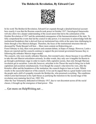 The Bolshevik Revolution, By Edward Carr
In his work The Bolshevik Revolution, Edward Carr expands through a detailed historical account
how exactly it was that the Russian councils took power in October 1917. Sociological frameworks
will also allow for a deeper understanding of the social unrest that led to the culmination of the
October Revolution of 1917 and the unintended consequence of the bureaucratization of the state. To
fully comprehend the events that led the council to take power, it is necessary to acknowledge both the
institutional breakdown that is derived from an institutional lens while at the same time challenging its
limits through a Neo Marxist dialogue. Therefore, the focus of the institutional structures that are
discussed by Theda Skocpol will best ... Show more content on Helpwriting.net ...
From February to July, there were protests and constant debate, in hopes of change. However, Lenin s
theses are rejected and the councils continue to support the provisional government because they re
following the orthodox Marxist stages model.
The councils, who were mostly orthodox Marxists, first resisted Lenin s theses because it was difficult
to take this anti Marxist articulation seriously. In other words, they only saw it tangible for Russia to
go through a preliminary stage in order to reach a fully capitalist society, then only through Marxian
revolution get to socialism. Lenin did, however, articulate in his Theses the need to bring rise to both
capitalism and socialism simultaneously. Even though the council s shut down his view, after the
Kornilov affair and the breakdown of the institution, the councils begin to lean on Lenin. Which
results in the successful takeover of the councils. It too can be argued that as a great leader Lenin won
the people and a shift of sympathy towards the Bolsheviks, who promised everything. The conditions
which Lenin had foreseen in his April theses as justifying the transition to the second stage of the
revolution were maturing fast (Carr, 1985: 93).
After the Tsar Voluntarily abdicated in February 1917, due to vast discontent across all the social
classes, it brought up the emergence of dual power . This
... Get more on HelpWriting.net ...
 