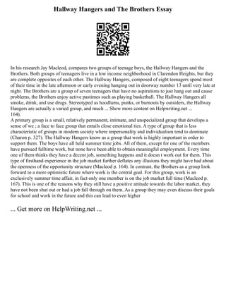 Hallway Hangers and The Brothers Essay
In his research Jay Macleod, compares two groups of teenage boys, the Hallway Hangers and the
Brothers. Both groups of teenagers live in a low income neighborhood in Clarendon Heights, but they
are complete opposites of each other. The Hallway Hangers, composed of eight teenagers spend most
of their time in the late afternoon or early evening hanging out in doorway number 13 until very late at
night. The Brothers are a group of seven teenagers that have no aspirations to just hang out and cause
problems, the Brothers enjoy active pastimes such as playing basketball. The Hallway Hangers all
smoke, drink, and use drugs. Stereotyped as hoodlums, punks, or burnouts by outsiders, the Hallway
Hangers are actually a varied group, and much ... Show more content on Helpwriting.net ...
164).
A primary group is a small, relatively permanent, intimate, and unspecialized group that develops a
sense of we ; a face to face group that entails close emotional ties. A type of group that is less
characteristic of groups in modern society where impersonality and individualism tend to dominate
(Charon p. 327). The Hallway Hangers know as a group that work is highly important in order to
support them. The boys have all held summer time jobs. All of them, except for one of the members
have pursued fulltime work, but none have been able to obtain meaningful employment. Every time
one of them thinks they have a decent job, something happens and it doesn t work out for them. This
type of firsthand experience in the job market further deflates any illusions they might have had about
the openness of the opportunity structure (Macleod p. 164). In contrast, the Brothers as a group look
forward to a more optimistic future where work is the central goal. For this group, work is an
exclusively summer time affair, in fact only one member is on the job market full time (Macleod p.
167). This is one of the reasons why they still have a positive attitude towards the labor market, they
have not been shut out or had a job fall through on them. As a group they may even discuss their goals
for school and work in the future and this can lead to even higher
... Get more on HelpWriting.net ...
 