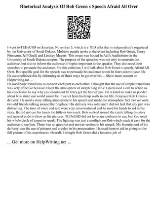 Rhetorical Analysis Of Rob Green s Speech Afraid All Over
I went to TEDxUSD on Saturday, November 5, which is a TED talks that is independently organized
by the University of South Dakota. Multiple people spoke at the event including Rob Green, Casey
Finnicum, Jeff Gould and Lindsey Meyers. This event was hosted in Aalfs Auditorium on the
University of South Dakota campus. The purpose of the speeches was not only to entertain the
audience, but also to inform the audience of topics important to the speaker. They also used their
speeches to persuade the audience. For this criticism, I will talk about Rob Green s speech, Afraid All
Over. His specific goal for the speech was to persuade his audience to not let fears control your life.
He accomplished this by informing us of three ways he got over his ... Show more content on
Helpwriting.net ...
He used basic transitions to connect each part to each other. I thought that the use of simple transitions
was very effective because it kept the atmosphere of storytelling alive. Green used a call to action as
his conclusion to say why you should not let fears get the best of you. He wanted to make us ponder
about how small our world would be if we let fears build up walls in our life. I enjoyed Rob Green s
delivery. He used a story telling atmosphere to his speech and made the atmosphere feel like we were
two old friends talking around the fireplace. His delivery was solid and I did not feel that any part was
distracting. The tone of voice and rate were very conversational and he used his hands to aid in the
story. He did not use his hands too little or too much. Rob walked around the circle telling his story
and moved aside to show us his pictures. TEDxUSD did not have any podiums to use, but Rob used
his whole circle of carpet to speak. The lighting was just a spotlight on Rob which made it easy for the
audience to see him. There was no question and answer session to his speech. My favorite part of his
delivery was the use of pictures and a video in his presentation. He used them to aid in giving us the
full picture of his experiences. Overall, I thought Rob Green did a fantastic job of
... Get more on HelpWriting.net ...
 
