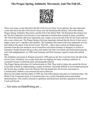 The Prague Spring, Solidarity Movement, And The Fall Of...
There were many events that led to the fall of the Soviet Union. In my opinion, the most important
events that led to the fall of the Soviet Union were the Romanian Revolution, Velvet Revolution,
Prague Spring, Solidarity Movement, and the Fall of the Berlin Wall. The Romanian Revolution was
the 5th most important event because it was important revolution that resulted in many causalities.
The Velvet Revolution (4th most important) was a major event in the fall of the Soviet Union and was
also a non violent one. The Prague Spring (3rd most important) showed that the Soviet Union wasn t
happy to give up it s republics and satellites. The Solidarity Movement (2nd most important) was the
first chink in the armor of the Soviet Union. The Fall ... Show more content on Helpwriting.net ...
Germans from the East started to travel around the wall (from Germany to Hungary to Austria to
Germany). People became fed up so they took matter into their own hands and started destroying the
wall with sledgehammers. In 1990, East Germany and West Germany signed a treaty that unified
them.
The Solidarity movement in Poland occurred in 1980 and was the first event that led to the fall of the
Soviet Union. Solidarity was a trade union that was fighting for better working conditions. It
eventually became a politically party and demanded reforms.
The Prague Spring took place in Czechoslovakia in 1968. They tried to reduce the control the Soviet
Union had on them by implementing a couple of reforms. Alexander Dubček (Czech leader) promised
the Soviets they wouldn t leave the Warsaw Pact but despite this, the Soviets sent troops to
Czechslovakia. Dubček s was arrested and sent to Moscow.
Between November and December of 1989, the Velvet Revolution took place in Czechoslovakia. The
defeat of the Communist party in Czechoslovakia was a result of popular protest and student
demonstrations. The country returned to capitalism and democracy and later separated to become the
Czech and Slovak
... Get more on HelpWriting.net ...
 