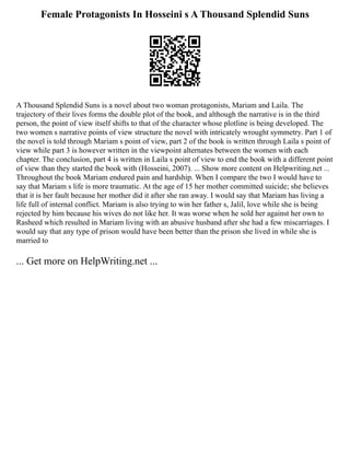 Female Protagonists In Hosseini s A Thousand Splendid Suns
A Thousand Splendid Suns is a novel about two woman protagonists, Mariam and Laila. The
trajectory of their lives forms the double plot of the book, and although the narrative is in the third
person, the point of view itself shifts to that of the character whose plotline is being developed. The
two women s narrative points of view structure the novel with intricately wrought symmetry. Part 1 of
the novel is told through Mariam s point of view, part 2 of the book is written through Laila s point of
view while part 3 is however written in the viewpoint alternates between the women with each
chapter. The conclusion, part 4 is written in Laila s point of view to end the book with a different point
of view than they started the book with (Hosseini, 2007). ... Show more content on Helpwriting.net ...
Throughout the book Mariam endured pain and hardship. When I compare the two I would have to
say that Mariam s life is more traumatic. At the age of 15 her mother committed suicide; she believes
that it is her fault because her mother did it after she ran away. I would say that Mariam has living a
life full of internal conflict. Mariam is also trying to win her father s, Jalil, love while she is being
rejected by him because his wives do not like her. It was worse when he sold her against her own to
Rasheed which resulted in Mariam living with an abusive husband after she had a few miscarriages. I
would say that any type of prison would have been better than the prison she lived in while she is
married to
... Get more on HelpWriting.net ...
 