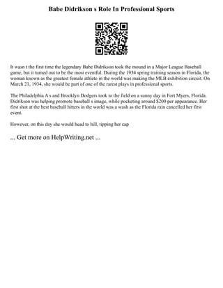 Babe Didrikson s Role In Professional Sports
It wasn t the first time the legendary Babe Didrikson took the mound in a Major League Baseball
game, but it turned out to be the most eventful. During the 1934 spring training season in Florida, the
woman known as the greatest female athlete in the world was making the MLB exhibition circuit. On
March 21, 1934, she would be part of one of the rarest plays in professional sports.
The Philadelphia A s and Brooklyn Dodgers took to the field on a sunny day in Fort Myers, Florida.
Didrikson was helping promote baseball s image, while pocketing around $200 per appearance. Her
first shot at the best baseball hitters in the world was a wash as the Florida rain cancelled her first
event.
However, on this day she would head to hill, tipping her cap
... Get more on HelpWriting.net ...
 