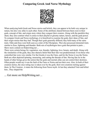 Comparing Greek And Norse Mythology
When analyzing both Greek and Norse stories and beliefs, they can appear to be both very unique in
nature, but also very alike to each other. Some of the attributes shared between them exist in their
gods, concept of fate, and origin story where they conquer their creators. Along with the parallels they
share, they also contrast when it comes to their playful or gloomy nature, heroes, and the gods power.
To compare Greek and Norse mythology, it is beneficial to examine the gods, their ideas of fate, and
their origin stories that they had. Though their gods generally differed, they held many of the same
traits. Odin and Zeus were both seen as a ruler of the Olympians. Thor also possessed elemental traits
similar to Zeus, lightning and thunder. Both sets of mythologies have gods that pertain to parts ...
Show more content on Helpwriting.net ...
There were certain beings for vegetation, war, thunder, lightning, love, beauty, and death. Along with
the similarities of the gods, they also shared a belief that their fate was predetermined. Even those who
controlled fate were very similar. For the Greeks it was the Fates, and for the Norse it was the Norns.
Both are often depicted spinning, measuring, and cutting the threads of fate. Having fate lie in the
hands of other beings gives the notion that the gods and mortals alike can not control their destinies.
Often people would say it was the fault of the Fates or Norns and not their own. Also, In both of their
creation stories, the once ruling race is taken over by the gods, their own creations turning against
them. In The Creation , it states the following from Norse myth: At last they attacked Ymir and killed
him...They shaped the
... Get more on HelpWriting.net ...
 