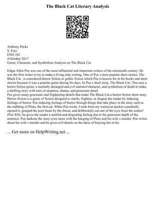 The Black Cat Literary Analysis
Anthony Hicks
S. Frye
ENG 102
4 October 2017
Genre, Character, and Symbolism Analysis on The Black Cat
Edgar Allen Poe was one of the most influential and important writers of the nineteenth century. He
was the first writer to try to make a living only writing. One of Poe s most popular short stories, The
Black Cat , is considered horror fiction or gothic fiction which Poe is known for in his books and short
stories because it was a popular genre during his days. In Poe s short story, The Black Cat , Poe uses a
horror fiction genre, a mentally deranged and evil narrator/character, and symbolism of death to make
a thrilling story with tons of suspense, drama, and gruesome detail.
Poe gives many gruesome and frightening details that make The Black Cat a horror fiction short story.
Horror fiction is a genre of fiction designed to startle, frighten, or disgust the reader by inducing
feelings of horror. Poe inducing feelings of horror through things that take place in the story such as
the stabbing of Pluto, the first cat. When Poe wrote, I took from my waistcoat pocket a penknife,
opened it, grasped the poor beast by the throat, and deliberately cut one of the eyes from the socket!
(Poe 436), he gives the reader a startled and disgusting feeling due to the gruesome depth of the
sentence. Poe darkens the story even more with the hanging of Pluto and his wife s murder. Poe writes
about his wife s murder and he gives evil details on the ideas of burying her in his
... Get more on HelpWriting.net ...
 