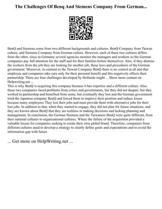 The Challenges Of Benq And Siemens Company From German...
BenQ and Siemens come from two different backgrounds and cultures. BenQ Company from Taiwan
culture, and Siemens Company from German culture. However, each of these two cultures differs
from the other, since in Germany several agencies monitor the managers and workers so the German
companies pay full attention for the staff and for their families before themselves. Also, if they dismiss
the workers from the job they are looking for another job, these laws and procedures of the German
government. Moreover, in contrast to the Taiwan Company BenQ there is no control at all and that
employee and companies take care only for their personal benefit and this negatively affects their
partnership. There are four challenges developed by Hofstede might ... Show more content on
Helpwriting.net ...
This is why BenQ is acquiring this company because it has expertise and a different culture. Also,
these two companies faced problems from critics and governments, but they did not despair, but they
worked in partnership and benefited from some, but eventually they lost and the German government
tried the Japanese company BenQ and forced them to improve their position and reduce losses
because many employees They lost their jobs and must provide them with alternative jobs for their
lost jobs. In addition to that, when they started to engage, they did not plan for future situations, and
they are known about BenQ that they are reckless in making decisions and lacking planning and
management. In conclusion, the German Siemens and the Taiwanese BenQ were quite different, from
their national cultures to organizational cultures. Where the failure of the acquisition provided a
valuable lesson for companies seeking to create their own global brand. Therefore, companies from
different cultures need to develop a strategy to clearly define goals and expectations and to avoid the
information gap with future
... Get more on HelpWriting.net ...
 