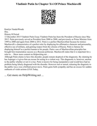 Vladimir Putin In Chapter Xvi Of Prince Machiavelli
Katelyn VanderWoude
Doc.
History B Period
13 December 2015 Vladimir Putin Essay Vladimir Putin has been the President of Russia since May
2012. Putin previously served as President from 2000 to 2008, and previously as Prime Minister from
1999 to 2000 and again from 2008 to 2012. Putin is a perfect Machiavellian because he mimics
Machiavelli s characteristics of a perfect ruler by displaying his affirmative character and personality,
effective use of military, and gaining respect from the citizens of Russia. Putin is famous for
displaying himself as a perfect human to his people. Putin s use of Machiavellian principles has
brought him treamendous success as a Russian politician. Machiavelli states that it is important for a
ruler to ... Show more content on Helpwriting.net ...
Although Putin claims to have this disorder, people remain skeptical of the diagnostic. By claiming he
has Asperger s it gives him an excuse for acting in a violent way. This diagnostic is, however, unclear
to the public whether or not it is true. Putin is known for being manipulative and would have had no
problem being falsely diagnosed with the disorder. However real or unreal, releasing the diagnistic to
the public was a was a brilliant power move. Putin gains both sympathy and has an excuse for sudden
outbusrts of violet actions (USA Today,
... Get more on HelpWriting.net ...
 
