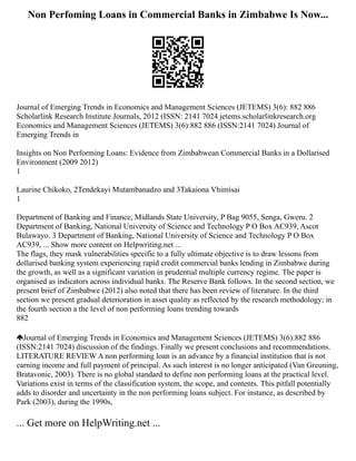 Non Perfoming Loans in Commercial Banks in Zimbabwe Is Now...
Journal of Emerging Trends in Economics and Management Sciences (JETEMS) 3(6): 882 886
Scholarlink Research Institute Journals, 2012 (ISSN: 2141 7024 jetems.scholarlinkresearch.org
Economics and Management Sciences (JETEMS) 3(6):882 886 (ISSN:2141 7024) Journal of
Emerging Trends in
Insights on Non Performing Loans: Evidence from Zimbabwean Commercial Banks in a Dollarised
Environment (2009 2012)
1
Laurine Chikoko, 2Tendekayi Mutambanadzo and 3Takaiona Vhimisai
1
Department of Banking and Finance, Midlands State University, P Bag 9055, Senga, Gweru. 2
Department of Banking, National University of Science and Technology P O Box AC939, Ascot
Bulawayo. 3 Department of Banking, National University of Science and Technology P O Box
AC939, ... Show more content on Helpwriting.net ...
The flags, they mask vulnerabilities specific to a fully ultimate objective is to draw lessons from
dollarised banking system experiencing rapid credit commercial banks lending in Zimbabwe during
the growth, as well as a significant variation in prudential multiple currency regime. The paper is
organised as indicators across individual banks. The Reserve Bank follows. In the second section, we
present brief of Zimbabwe (2012) also noted that there has been review of literature. In the third
section we present gradual deterioration in asset quality as reflected by the research methodology; in
the fourth section a the level of non performing loans trending towards
882
Journal of Emerging Trends in Economics and Management Sciences (JETEMS) 3(6):882 886
(ISSN:2141 7024) discussion of the findings. Finally we present conclusions and recommendations.
LITERATURE REVIEW A non performing loan is an advance by a financial institution that is not
earning income and full payment of principal. As such interest is no longer anticipated (Van Greuning,
Bratavonic, 2003). There is no global standard to define non performing loans at the practical level.
Variations exist in terms of the classification system, the scope, and contents. This pitfall potentially
adds to disorder and uncertainty in the non performing loans subject. For instance, as described by
Park (2003), during the 1990s,
... Get more on HelpWriting.net ...
 