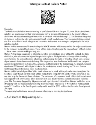 Taking a Look at Barnes Noble
Strengths
The bookstore chain has been decreasing in profit in the US over the past 20 years. Most of the books
retailers are shutting down their operations and only a few are still operating in the country. Barnes
and Noble has become the largest bookseller in the book retailers industry (1). The firm has integrated
its business philosophy into web presence though eBook marketplace. This business strategy assisted
the firm to be able to reach a large scale customers and remain as a strongest competitor in the book
retailing market.
Barnes Noble was successful on releasing the NOOK tablets, which responsible for major contribution
to the company s digital book sales. These tablets helped to eliminate the physical copy of book to the
... Show more content on Helpwriting.net ...
Barnes Noble made a decision to obsolete one of its own products color tables (4). Instead, the firm
decided to join adventure and signed the products right to third parties in exchange of co branding
opportunities. By joining business adventure and giving up the right of branding which sent a wrong
signal to other firms in the same industry. The impression was that Barnes Noble could not compete
against the competitors such as Apple, Amazon, and Samsung in the marketplace. As a result, Amazon
dominated 25% overall with digital books in the marketplace, which leading by 7% over Barnes
Noble according to Romance Sales by channel (3).
Barnes Noble intended get rid of all its Nook tables are in stock with a price discount throughout the
holidays. Even though several Nook tablets were able to compete with Kindle rivals, however, it has
not able help the firm with financial status. The estimated of company s Nook tablets had an estimated
lost in profit with approximate $177 million which was double the loss in the first quarter from last
year. The firm sales dropped by 34 percent which equivalent to $108 million. Barnes Noble has been
struggling with the high cost of producing its own devices. The unsold of Nook tables were accrued
up to $133 million in the fourth quarter only and it would be $222 million for the entire fiscal year of
2013 (4).
The company had to invest an ample amount of money to operate physical store
... Get more on HelpWriting.net ...
 