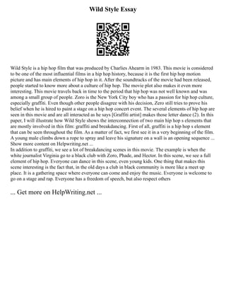 Wild Style Essay
Wild Style is a hip hop film that was produced by Charlies Ahearm in 1983. This movie is considered
to be one of the most influential films in a hip hop history, because it is the first hip hop motion
picture and has main elements of hip hop in it. After the soundtracks of the movie had been released,
people started to know more about a culture of hip hop. The movie plot also makes it even more
interesting. This movie travels back in time to the period that hip hop was not well known and was
among a small group of people. Zoro is the New York City boy who has a passion for hip hop culture,
especially graffiti. Even though other people disagree with his decision, Zero still tries to prove his
belief when he is hired to paint a stage on a hip hop concert event. The several elements of hip hop are
seen in this movie and are all interacted as he says [Graffiti artist] makes those letter dance (2). In this
paper, I will illustrate how Wild Style shows the interconnection of two main hip hop s elements that
are mostly involved in this film: graffiti and breakdancing. First of all, graffiti is a hip hop s element
that can be seen throughout the film. As a matter of fact, we first see it in a very beginning of the film.
A young male climbs down a rope to spray and leave his signature on a wall is an opening sequence ...
Show more content on Helpwriting.net ...
In addition to graffiti, we see a lot of breakdancing scenes in this movie. The example is when the
white journalist Virginia go to a black club with Zoro, Phade, and Hector. In this scene, we see a full
element of hip hop. Everyone can dance in this scene, even young kids. One thing that makes this
scene interesting is the fact that, in the old days a club in black community is more like a meet up
place. It is a gathering space where everyone can come and enjoy the music. Everyone is welcome to
go on a stage and rap. Everyone has a freedom of speech, but also respect others
... Get more on HelpWriting.net ...
 