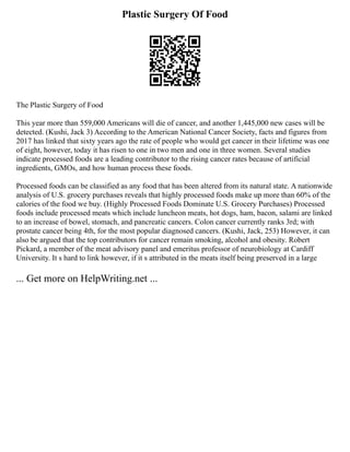 Plastic Surgery Of Food
The Plastic Surgery of Food
This year more than 559,000 Americans will die of cancer, and another 1,445,000 new cases will be
detected. (Kushi, Jack 3) According to the American National Cancer Society, facts and figures from
2017 has linked that sixty years ago the rate of people who would get cancer in their lifetime was one
of eight, however, today it has risen to one in two men and one in three women. Several studies
indicate processed foods are a leading contributor to the rising cancer rates because of artificial
ingredients, GMOs, and how human process these foods.
Processed foods can be classified as any food that has been altered from its natural state. A nationwide
analysis of U.S. grocery purchases reveals that highly processed foods make up more than 60% of the
calories of the food we buy. (Highly Processed Foods Dominate U.S. Grocery Purchases) Processed
foods include processed meats which include luncheon meats, hot dogs, ham, bacon, salami are linked
to an increase of bowel, stomach, and pancreatic cancers. Colon cancer currently ranks 3rd; with
prostate cancer being 4th, for the most popular diagnosed cancers. (Kushi, Jack, 253) However, it can
also be argued that the top contributors for cancer remain smoking, alcohol and obesity. Robert
Pickard, a member of the meat advisory panel and emeritus professor of neurobiology at Cardiff
University. It s hard to link however, if it s attributed in the meats itself being preserved in a large
... Get more on HelpWriting.net ...
 