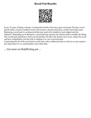 Recoil Pad Benefits
In my 18 years of being a shooter, I realized the benefit of having a great recoil pad. Having a recoil
pad for both a wood or synthetic stock will increase a shooters precision, comfort and reduce pain.
Replacing a recoil pad is a common job that may need to be installed or just slipped onto the
buttstock. Depending on its thickness, a recoil pad may increase the shooters pull or modify the fitting.
The overall goal should be to find a recoil pad that will allow the shooter ease of use, reduce the recoil
and have compatibility with the rifle or shotgun if it s not a universal pad.
Customizing the fit of the recoil pad is easily done with a rubberized slip over device or may require a
few hand tools if it s a customization issue rather than
... Get more on HelpWriting.net ...
 