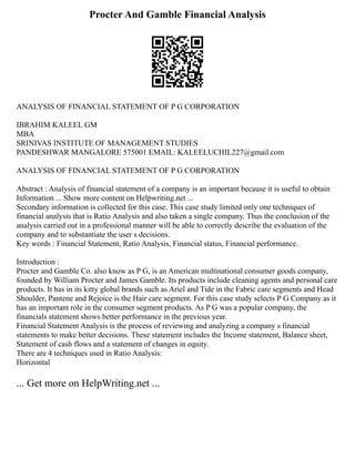 Procter And Gamble Financial Analysis
ANALYSIS OF FINANCIAL STATEMENT OF P G CORPORATION
IBRAHIM KALEEL GM
MBA
SRINIVAS INSTITUTE OF MANAGEMENT STUDIES
PANDESHWAR MANGALORE 575001 EMAIL: KALEELUCHIL227@gmail.com
ANALYSIS OF FINANCIAL STATEMENT OF P G CORPORATION
Abstract : Analysis of financial statement of a company is an important because it is useful to obtain
Information ... Show more content on Helpwriting.net ...
Secondary information is collected for this case. This case study limited only one techniques of
financial analysis that is Ratio Analysis and also taken a single company. Thus the conclusion of the
analysis carried out in a professional manner will be able to correctly describe the evaluation of the
company and to substantiate the user s decisions.
Key words : Financial Statement, Ratio Analysis, Financial status, Financial performance.
Introduction :
Procter and Gamble Co. also know as P G, is an American multinational consumer goods company,
founded by William Procter and James Gamble. Its products include cleaning agents and personal care
products. It has in its kitty global brands such as Ariel and Tide in the Fabric care segments and Head
Shoulder, Pantene and Rejoice is the Hair care segment. For this case study selects P G Company as it
has an important role in the consumer segment products. As P G was a popular company, the
financials statement shows better performance in the previous year.
Financial Statement Analysis is the process of reviewing and analyzing a company s financial
statements to make better decisions. These statement includes the Income statement, Balance sheet,
Statement of cash flows and a statement of changes in equity.
There are 4 techniques used in Ratio Analysis:
Horizontal
... Get more on HelpWriting.net ...
 