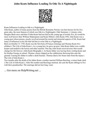 John Keats Influence Leading To Ode To A Nightingale
Keats Influences Leading to Ode to a Nightingale
John Keats, author of many poems from the British Romantic Period, was best known for his five
great odes, the most famous of which was Ode to a Nightingale ( Ode Summary ). Literary critic
Douglas Bush once said that if John Keats had not died at the young age of twenty five, he would be
more well known than William Shakespeare and Keats Milton ( John Keats 559). John Keats was a
young poet whose poems, mostly revolved around the mortal and immortal aspects of life. Keats had
many of influences in his life that led him to write Ode to a Nightingale.
Born on October 31 1795, Keats was the first born of Frances Jennings and Thomas Keats five
children ( The Life of John Keats ). As a young boy, he grew up poor. John Keats father was a stable
keeper and tended to the horses and other animals. One day John Keats received news that would
change his life forever ( John Keats Biography ). As Keats father was leaving from visiting Keats and
his brother George at school, Thomas s horse slipped on the cobblestone throwing him onto the
ground. Causing his father to suffer a skull fracture. Thomas died a few hours later from the injury (
The Life of John Keats ).
Two months after the death of his father Keats s mother married William Rawling, a minor bank clerk
( The Life of John Keats ). After His mother and Rawlings married, she sent the Keats siblings to live
with their grandmother. The marriage did not last long. Later
... Get more on HelpWriting.net ...
 