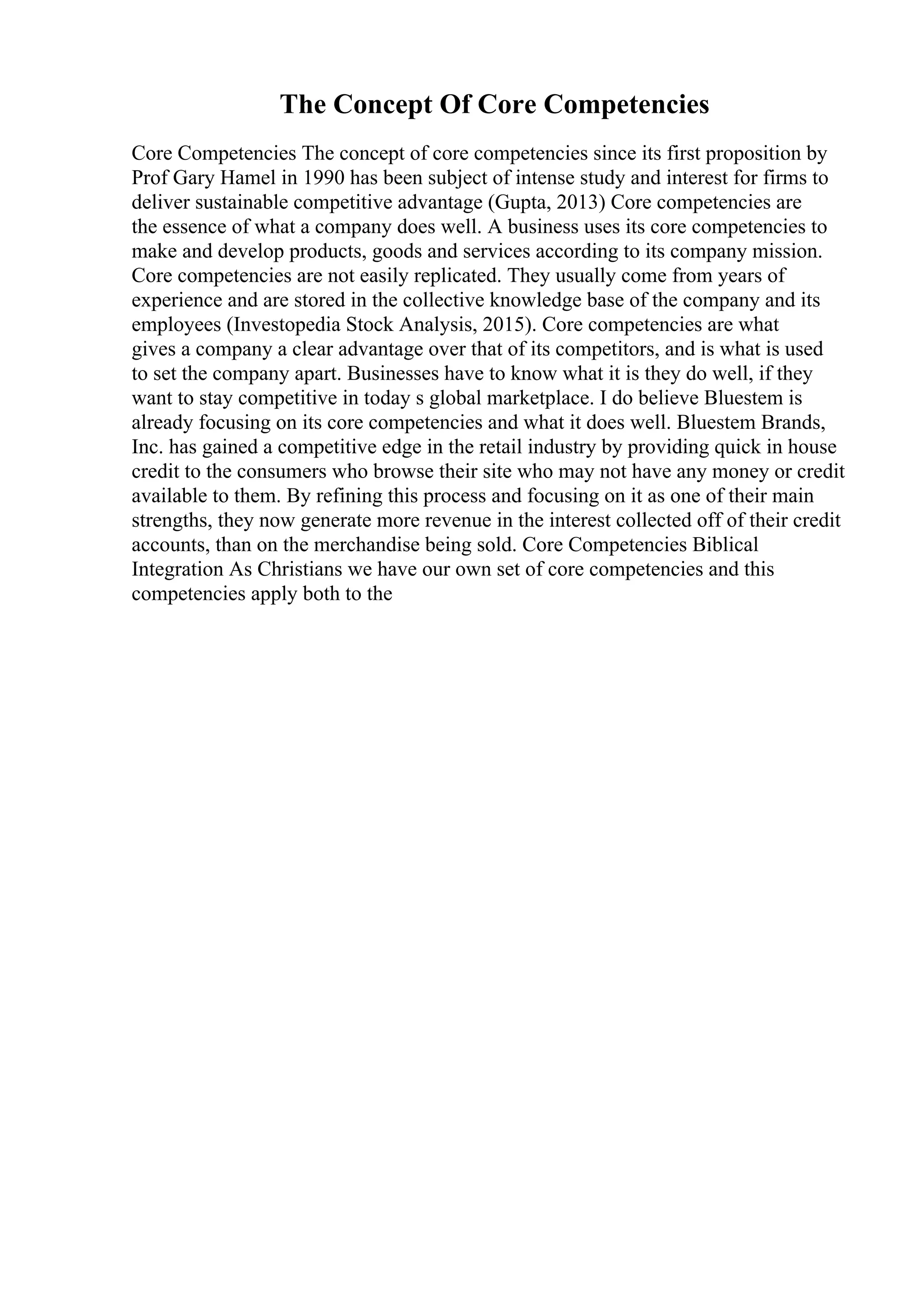 The Concept Of Core Competencies
Core Competencies The concept of core competencies since its first proposition by
Prof Gary Hamel in 1990 has been subject of intense study and interest for firms to
deliver sustainable competitive advantage (Gupta, 2013) Core competencies are
the essence of what a company does well. A business uses its core competencies to
make and develop products, goods and services according to its company mission.
Core competencies are not easily replicated. They usually come from years of
experience and are stored in the collective knowledge base of the company and its
employees (Investopedia Stock Analysis, 2015). Core competencies are what
gives a company a clear advantage over that of its competitors, and is what is used
to set the company apart. Businesses have to know what it is they do well, if they
want to stay competitive in today s global marketplace. I do believe Bluestem is
already focusing on its core competencies and what it does well. Bluestem Brands,
Inc. has gained a competitive edge in the retail industry by providing quick in house
credit to the consumers who browse their site who may not have any money or credit
available to them. By refining this process and focusing on it as one of their main
strengths, they now generate more revenue in the interest collected off of their credit
accounts, than on the merchandise being sold. Core Competencies Biblical
Integration As Christians we have our own set of core competencies and this
competencies apply both to the
 