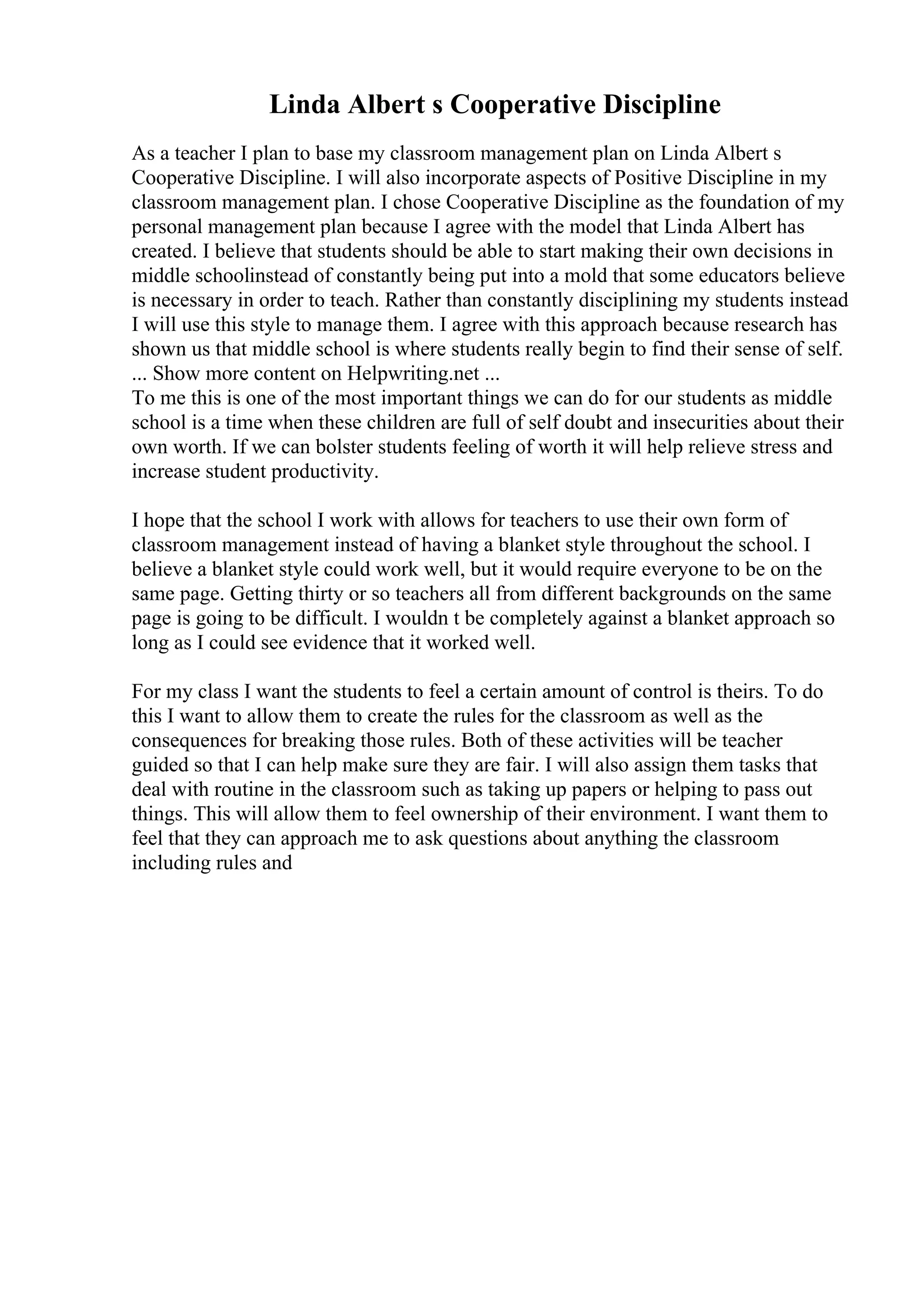 Linda Albert s Cooperative Discipline
As a teacher I plan to base my classroom management plan on Linda Albert s
Cooperative Discipline. I will also incorporate aspects of Positive Discipline in my
classroom management plan. I chose Cooperative Discipline as the foundation of my
personal management plan because I agree with the model that Linda Albert has
created. I believe that students should be able to start making their own decisions in
middle schoolinstead of constantly being put into a mold that some educators believe
is necessary in order to teach. Rather than constantly disciplining my students instead
I will use this style to manage them. I agree with this approach because research has
shown us that middle school is where students really begin to find their sense of self.
... Show more content on Helpwriting.net ...
To me this is one of the most important things we can do for our students as middle
school is a time when these children are full of self doubt and insecurities about their
own worth. If we can bolster students feeling of worth it will help relieve stress and
increase student productivity.
I hope that the school I work with allows for teachers to use their own form of
classroom management instead of having a blanket style throughout the school. I
believe a blanket style could work well, but it would require everyone to be on the
same page. Getting thirty or so teachers all from different backgrounds on the same
page is going to be difficult. I wouldn t be completely against a blanket approach so
long as I could see evidence that it worked well.
For my class I want the students to feel a certain amount of control is theirs. To do
this I want to allow them to create the rules for the classroom as well as the
consequences for breaking those rules. Both of these activities will be teacher
guided so that I can help make sure they are fair. I will also assign them tasks that
deal with routine in the classroom such as taking up papers or helping to pass out
things. This will allow them to feel ownership of their environment. I want them to
feel that they can approach me to ask questions about anything the classroom
including rules and
 