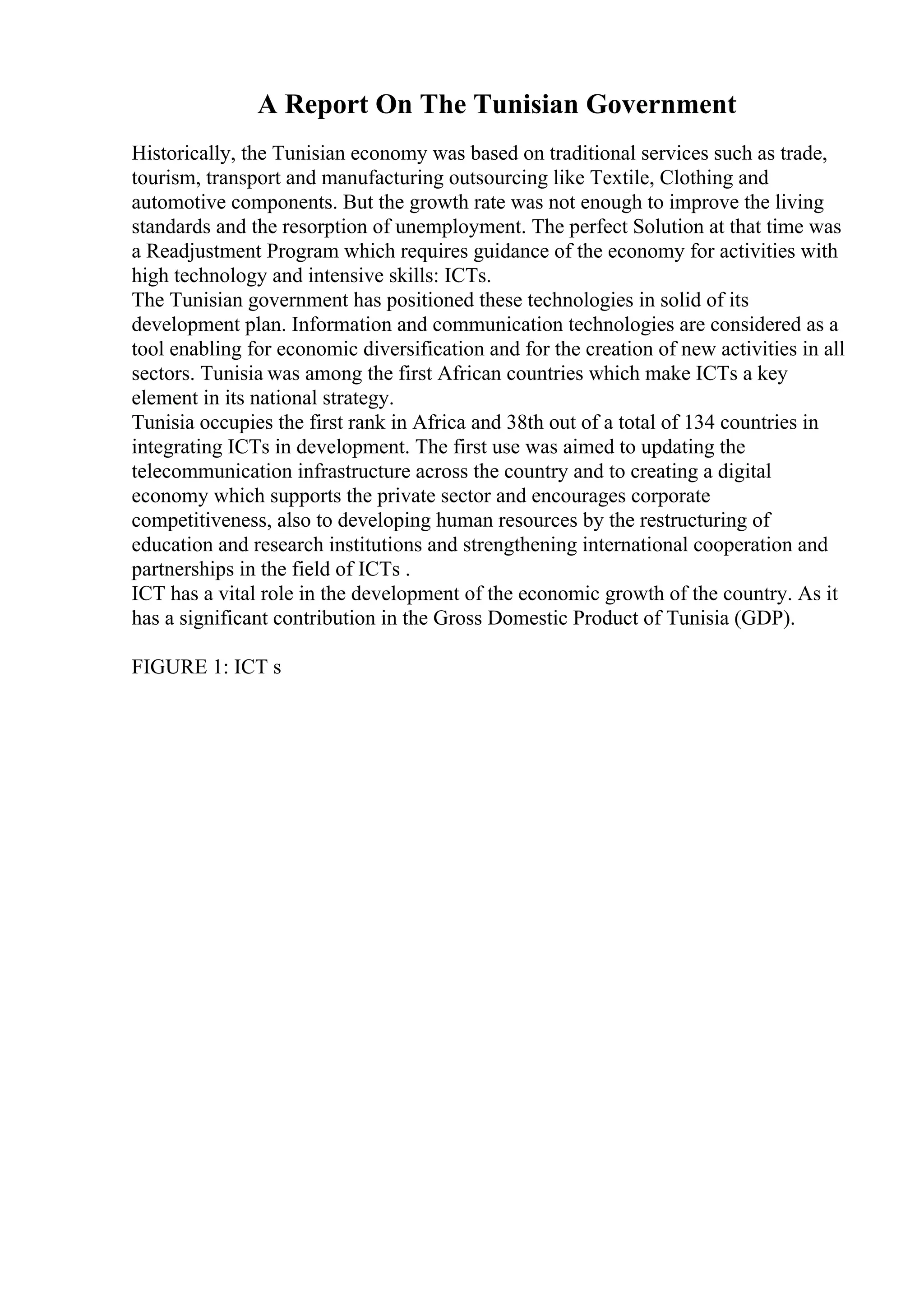 A Report On The Tunisian Government
Historically, the Tunisian economy was based on traditional services such as trade,
tourism, transport and manufacturing outsourcing like Textile, Clothing and
automotive components. But the growth rate was not enough to improve the living
standards and the resorption of unemployment. The perfect Solution at that time was
a Readjustment Program which requires guidance of the economy for activities with
high technology and intensive skills: ICTs.
The Tunisian government has positioned these technologies in solid of its
development plan. Information and communication technologies are considered as a
tool enabling for economic diversification and for the creation of new activities in all
sectors. Tunisia was among the first African countries which make ICTs a key
element in its national strategy.
Tunisia occupies the first rank in Africa and 38th out of a total of 134 countries in
integrating ICTs in development. The first use was aimed to updating the
telecommunication infrastructure across the country and to creating a digital
economy which supports the private sector and encourages corporate
competitiveness, also to developing human resources by the restructuring of
education and research institutions and strengthening international cooperation and
partnerships in the field of ICTs .
ICT has a vital role in the development of the economic growth of the country. As it
has a significant contribution in the Gross Domestic Product of Tunisia (GDP).
FIGURE 1: ICT s
 