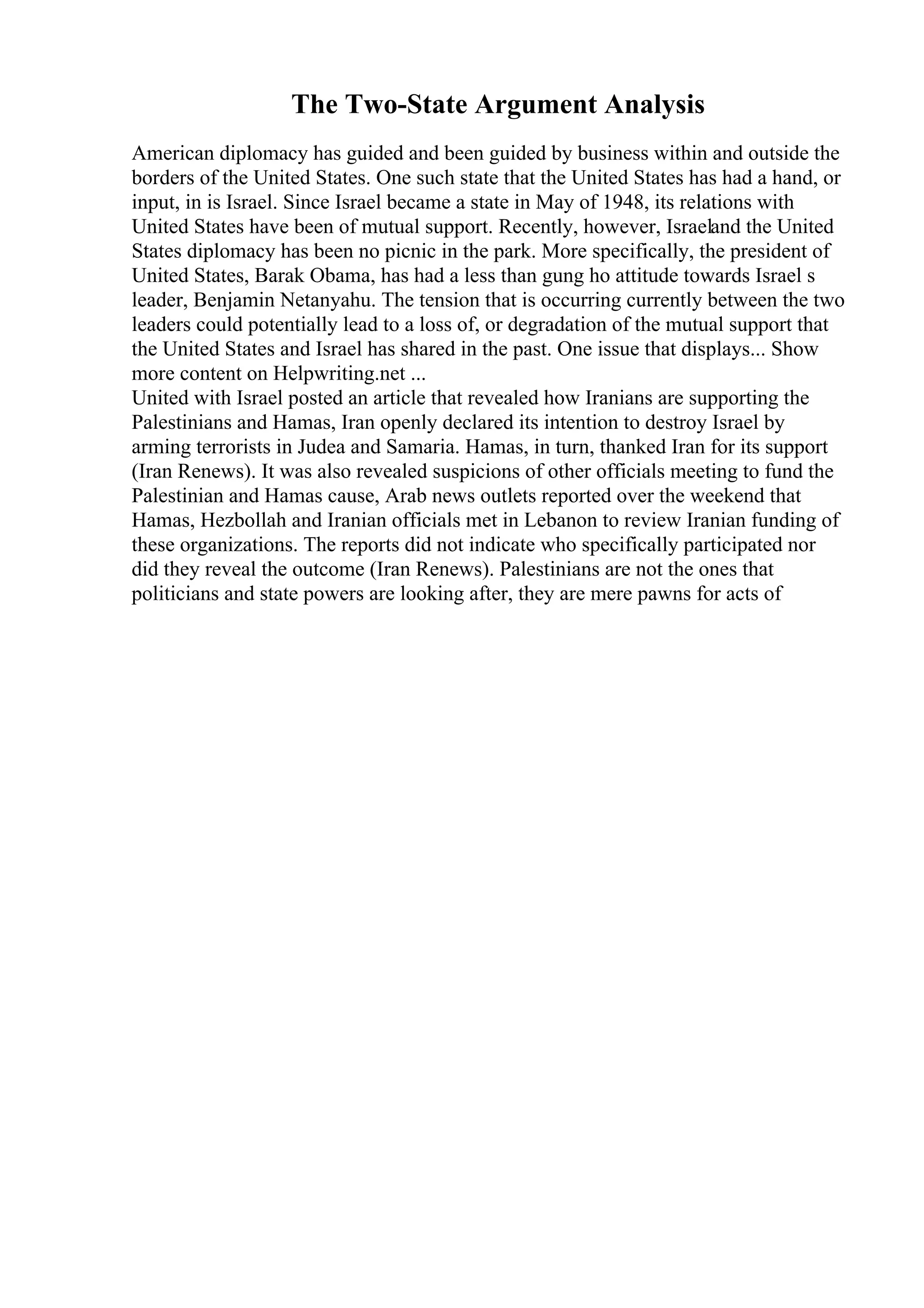 The Two-State Argument Analysis
American diplomacy has guided and been guided by business within and outside the
borders of the United States. One such state that the United States has had a hand, or
input, in is Israel. Since Israel became a state in May of 1948, its relations with
United States have been of mutual support. Recently, however, Israeland the United
States diplomacy has been no picnic in the park. More specifically, the president of
United States, Barak Obama, has had a less than gung ho attitude towards Israel s
leader, Benjamin Netanyahu. The tension that is occurring currently between the two
leaders could potentially lead to a loss of, or degradation of the mutual support that
the United States and Israel has shared in the past. One issue that displays... Show
more content on Helpwriting.net ...
United with Israel posted an article that revealed how Iranians are supporting the
Palestinians and Hamas, Iran openly declared its intention to destroy Israel by
arming terrorists in Judea and Samaria. Hamas, in turn, thanked Iran for its support
(Iran Renews). It was also revealed suspicions of other officials meeting to fund the
Palestinian and Hamas cause, Arab news outlets reported over the weekend that
Hamas, Hezbollah and Iranian officials met in Lebanon to review Iranian funding of
these organizations. The reports did not indicate who specifically participated nor
did they reveal the outcome (Iran Renews). Palestinians are not the ones that
politicians and state powers are looking after, they are mere pawns for acts of
 