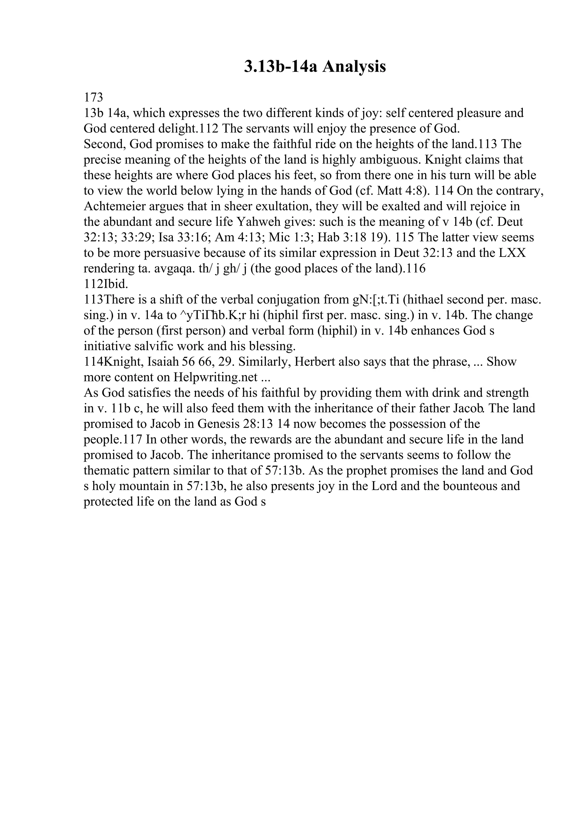 3.13b-14a Analysis
173
13b 14a, which expresses the two different kinds of joy: self centered pleasure and
God centered delight.112 The servants will enjoy the presence of God.
Second, God promises to make the faithful ride on the heights of the land.113 The
precise meaning of the heights of the land is highly ambiguous. Knight claims that
these heights are where God places his feet, so from there one in his turn will be able
to view the world below lying in the hands of God (cf. Matt 4:8). 114 On the contrary,
Achtemeier argues that in sheer exultation, they will be exalted and will rejoice in
the abundant and secure life Yahweh gives: such is the meaning of v 14b (cf. Deut
32:13; 33:29; Isa 33:16; Am 4:13; Mic 1:3; Hab 3:18 19). 115 The latter view seems
to be more persuasive because of its similar expression in Deut 32:13 and the LXX
rendering ta. avgaqa. th/ j gh/ j (the good places of the land).116
112Ibid.
113There is a shift of the verbal conjugation from gN:[;t.Ti (hithael second per. masc.
sing.) in v. 14a to ^yTiГћb.K;r hi (hiphil first per. masc. sing.) in v. 14b. The change
of the person (first person) and verbal form (hiphil) in v. 14b enhances God s
initiative salvific work and his blessing.
114Knight, Isaiah 56 66, 29. Similarly, Herbert also says that the phrase, ... Show
more content on Helpwriting.net ...
As God satisfies the needs of his faithful by providing them with drink and strength
in v. 11b c, he will also feed them with the inheritance of their father Jacob. The land
promised to Jacob in Genesis 28:13 14 now becomes the possession of the
people.117 In other words, the rewards are the abundant and secure life in the land
promised to Jacob. The inheritance promised to the servants seems to follow the
thematic pattern similar to that of 57:13b. As the prophet promises the land and God
s holy mountain in 57:13b, he also presents joy in the Lord and the bounteous and
protected life on the land as God s
 