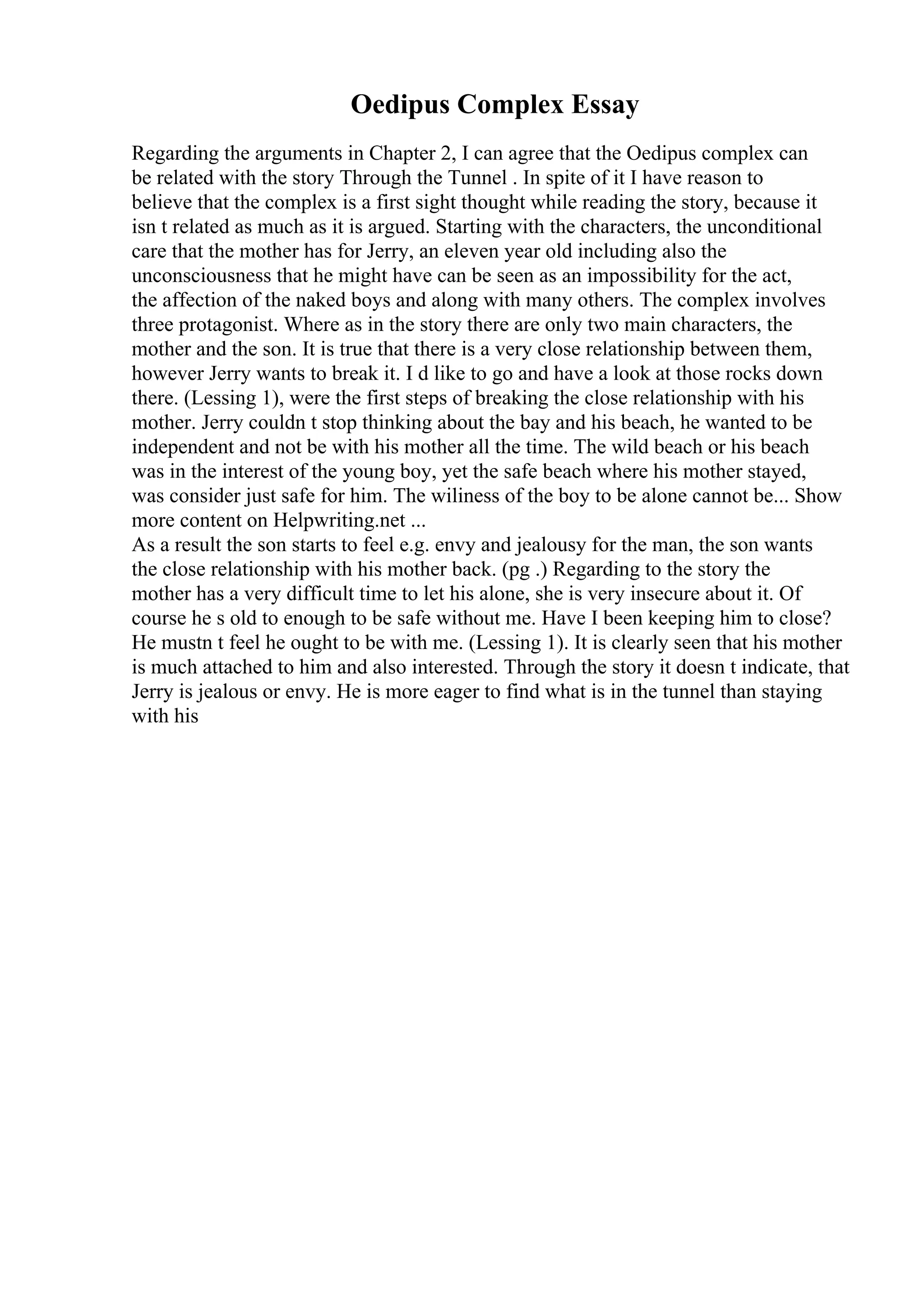 Oedipus Complex Essay
Regarding the arguments in Chapter 2, I can agree that the Oedipus complex can
be related with the story Through the Tunnel . In spite of it I have reason to
believe that the complex is a first sight thought while reading the story, because it
isn t related as much as it is argued. Starting with the characters, the unconditional
care that the mother has for Jerry, an eleven year old including also the
unconsciousness that he might have can be seen as an impossibility for the act,
the affection of the naked boys and along with many others. The complex involves
three protagonist. Where as in the story there are only two main characters, the
mother and the son. It is true that there is a very close relationship between them,
however Jerry wants to break it. I d like to go and have a look at those rocks down
there. (Lessing 1), were the first steps of breaking the close relationship with his
mother. Jerry couldn t stop thinking about the bay and his beach, he wanted to be
independent and not be with his mother all the time. The wild beach or his beach
was in the interest of the young boy, yet the safe beach where his mother stayed,
was consider just safe for him. The wiliness of the boy to be alone cannot be... Show
more content on Helpwriting.net ...
As a result the son starts to feel e.g. envy and jealousy for the man, the son wants
the close relationship with his mother back. (pg .) Regarding to the story the
mother has a very difficult time to let his alone, she is very insecure about it. Of
course he s old to enough to be safe without me. Have I been keeping him to close?
He mustn t feel he ought to be with me. (Lessing 1). It is clearly seen that his mother
is much attached to him and also interested. Through the story it doesn t indicate, that
Jerry is jealous or envy. He is more eager to find what is in the tunnel than staying
with his
 