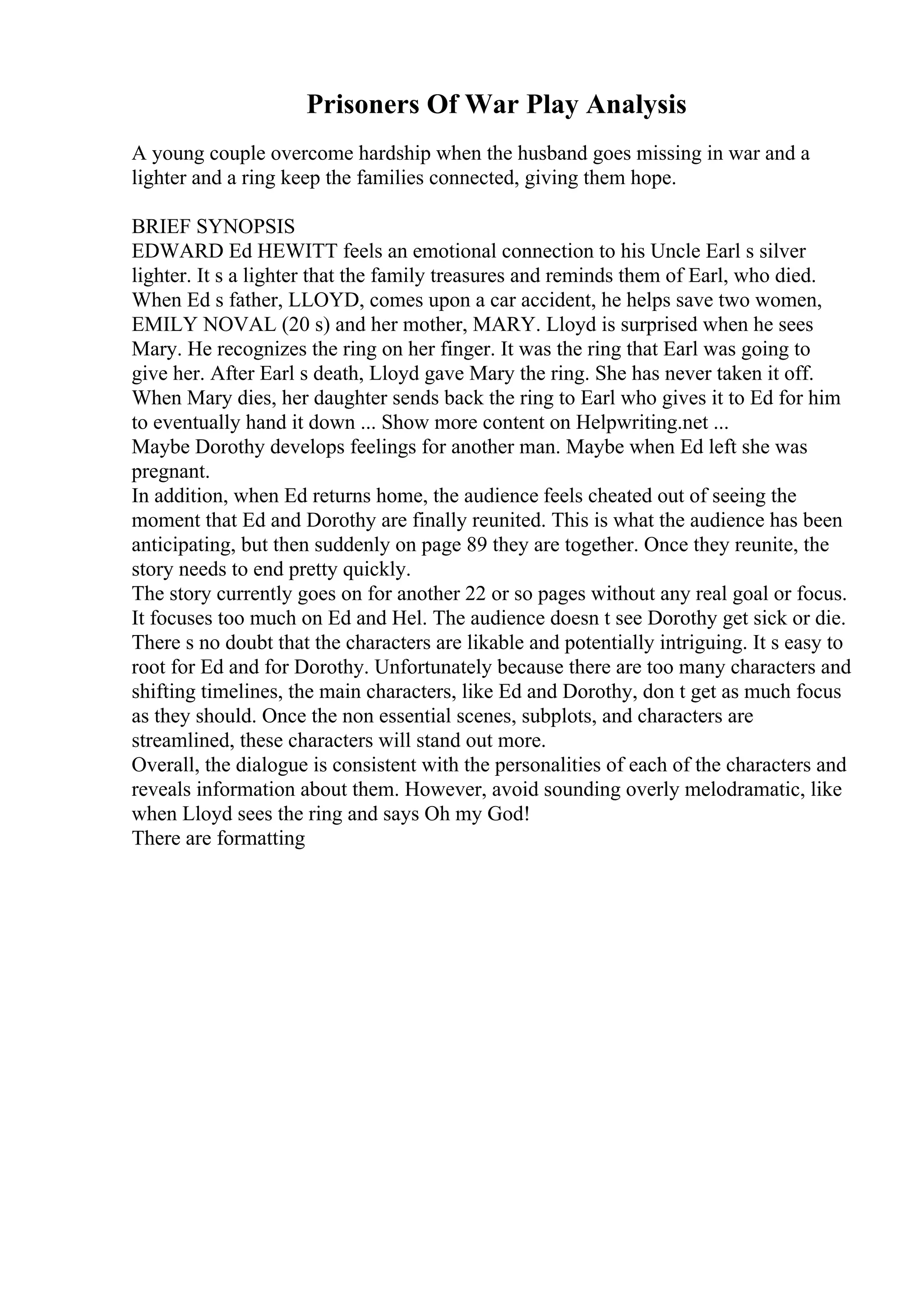 Prisoners Of War Play Analysis
A young couple overcome hardship when the husband goes missing in war and a
lighter and a ring keep the families connected, giving them hope.
BRIEF SYNOPSIS
EDWARD Ed HEWITT feels an emotional connection to his Uncle Earl s silver
lighter. It s a lighter that the family treasures and reminds them of Earl, who died.
When Ed s father, LLOYD, comes upon a car accident, he helps save two women,
EMILY NOVAL (20 s) and her mother, MARY. Lloyd is surprised when he sees
Mary. He recognizes the ring on her finger. It was the ring that Earl was going to
give her. After Earl s death, Lloyd gave Mary the ring. She has never taken it off.
When Mary dies, her daughter sends back the ring to Earl who gives it to Ed for him
to eventually hand it down ... Show more content on Helpwriting.net ...
Maybe Dorothy develops feelings for another man. Maybe when Ed left she was
pregnant.
In addition, when Ed returns home, the audience feels cheated out of seeing the
moment that Ed and Dorothy are finally reunited. This is what the audience has been
anticipating, but then suddenly on page 89 they are together. Once they reunite, the
story needs to end pretty quickly.
The story currently goes on for another 22 or so pages without any real goal or focus.
It focuses too much on Ed and Hel. The audience doesn t see Dorothy get sick or die.
There s no doubt that the characters are likable and potentially intriguing. It s easy to
root for Ed and for Dorothy. Unfortunately because there are too many characters and
shifting timelines, the main characters, like Ed and Dorothy, don t get as much focus
as they should. Once the non essential scenes, subplots, and characters are
streamlined, these characters will stand out more.
Overall, the dialogue is consistent with the personalities of each of the characters and
reveals information about them. However, avoid sounding overly melodramatic, like
when Lloyd sees the ring and says Oh my God!
There are formatting
 