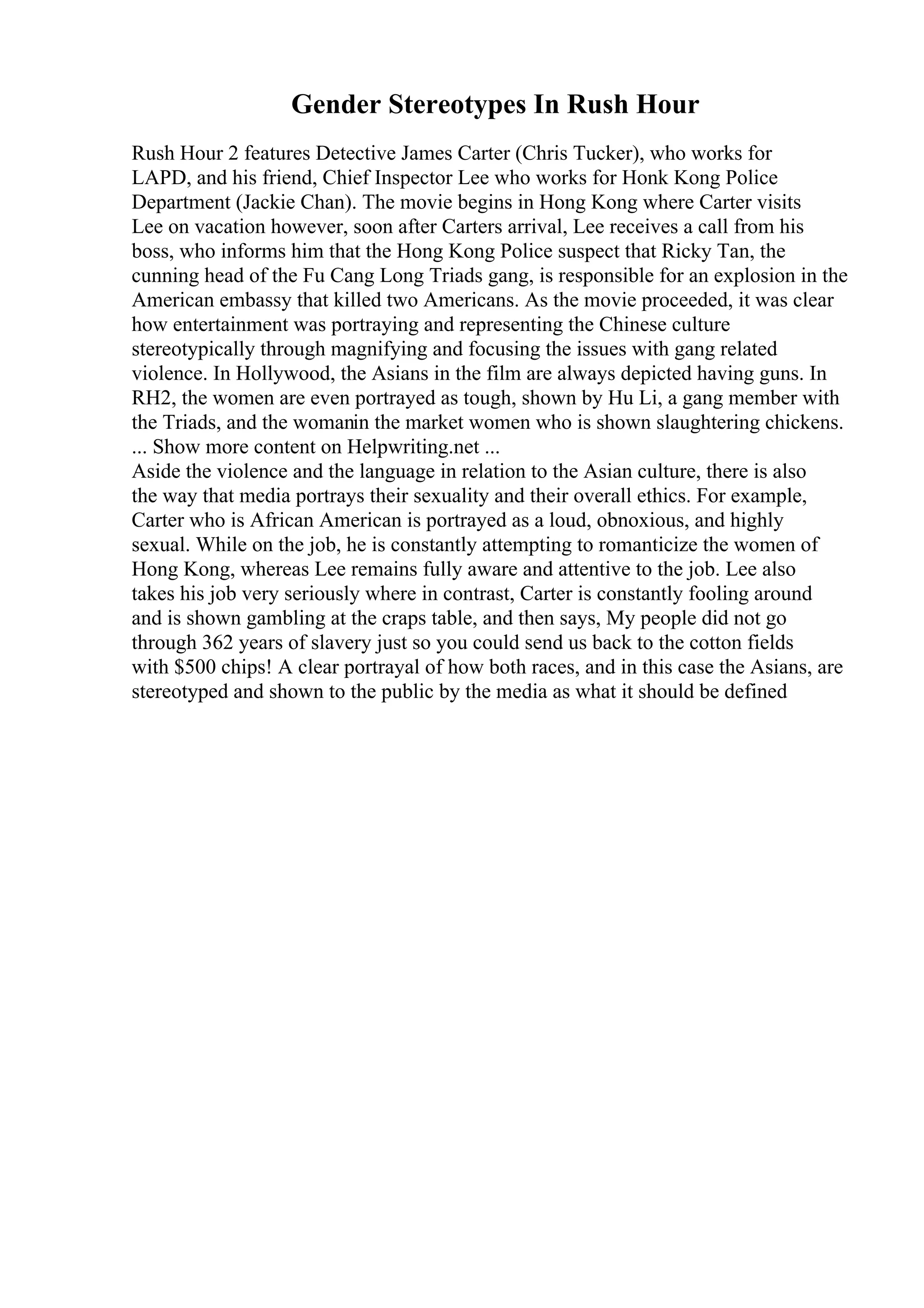 Gender Stereotypes In Rush Hour
Rush Hour 2 features Detective James Carter (Chris Tucker), who works for
LAPD, and his friend, Chief Inspector Lee who works for Honk Kong Police
Department (Jackie Chan). The movie begins in Hong Kong where Carter visits
Lee on vacation however, soon after Carters arrival, Lee receives a call from his
boss, who informs him that the Hong Kong Police suspect that Ricky Tan, the
cunning head of the Fu Cang Long Triads gang, is responsible for an explosion in the
American embassy that killed two Americans. As the movie proceeded, it was clear
how entertainment was portraying and representing the Chinese culture
stereotypically through magnifying and focusing the issues with gang related
violence. In Hollywood, the Asians in the film are always depicted having guns. In
RH2, the women are even portrayed as tough, shown by Hu Li, a gang member with
the Triads, and the womanin the market women who is shown slaughtering chickens.
... Show more content on Helpwriting.net ...
Aside the violence and the language in relation to the Asian culture, there is also
the way that media portrays their sexuality and their overall ethics. For example,
Carter who is African American is portrayed as a loud, obnoxious, and highly
sexual. While on the job, he is constantly attempting to romanticize the women of
Hong Kong, whereas Lee remains fully aware and attentive to the job. Lee also
takes his job very seriously where in contrast, Carter is constantly fooling around
and is shown gambling at the craps table, and then says, My people did not go
through 362 years of slavery just so you could send us back to the cotton fields
with $500 chips! A clear portrayal of how both races, and in this case the Asians, are
stereotyped and shown to the public by the media as what it should be defined
 
