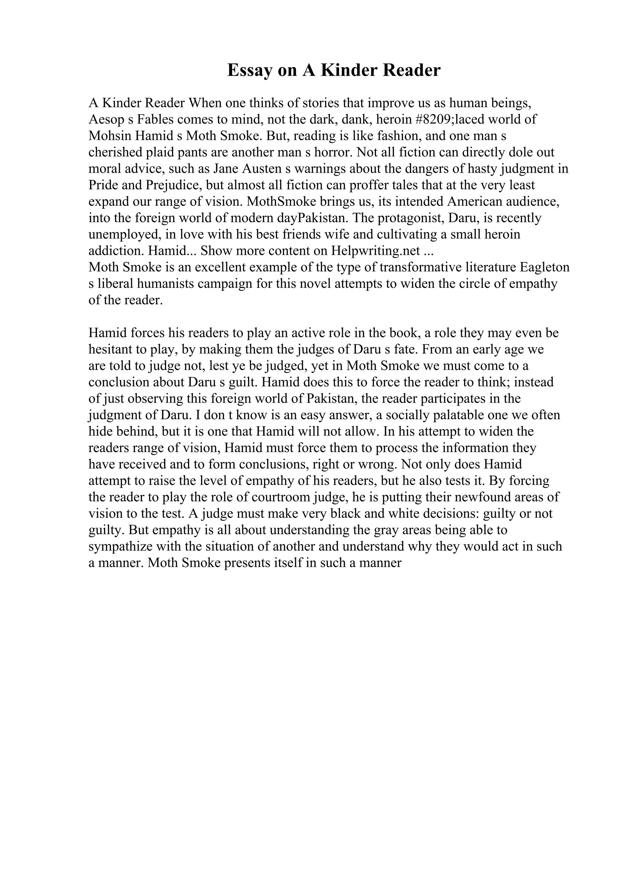 Essay on A Kinder Reader
A Kinder Reader When one thinks of stories that improve us as human beings,
Aesop s Fables comes to mind, not the dark, dank, heroin #8209;laced world of
Mohsin Hamid s Moth Smoke. But, reading is like fashion, and one man s
cherished plaid pants are another man s horror. Not all fiction can directly dole out
moral advice, such as Jane Austen s warnings about the dangers of hasty judgment in
Pride and Prejudice, but almost all fiction can proffer tales that at the very least
expand our range of vision. MothSmoke brings us, its intended American audience,
into the foreign world of modern dayPakistan. The protagonist, Daru, is recently
unemployed, in love with his best friends wife and cultivating a small heroin
addiction. Hamid... Show more content on Helpwriting.net ...
Moth Smoke is an excellent example of the type of transformative literature Eagleton
s liberal humanists campaign for this novel attempts to widen the circle of empathy
of the reader.
Hamid forces his readers to play an active role in the book, a role they may even be
hesitant to play, by making them the judges of Daru s fate. From an early age we
are told to judge not, lest ye be judged, yet in Moth Smoke we must come to a
conclusion about Daru s guilt. Hamid does this to force the reader to think; instead
of just observing this foreign world of Pakistan, the reader participates in the
judgment of Daru. I don t know is an easy answer, a socially palatable one we often
hide behind, but it is one that Hamid will not allow. In his attempt to widen the
readers range of vision, Hamid must force them to process the information they
have received and to form conclusions, right or wrong. Not only does Hamid
attempt to raise the level of empathy of his readers, but he also tests it. By forcing
the reader to play the role of courtroom judge, he is putting their newfound areas of
vision to the test. A judge must make very black and white decisions: guilty or not
guilty. But empathy is all about understanding the gray areas being able to
sympathize with the situation of another and understand why they would act in such
a manner. Moth Smoke presents itself in such a manner
 