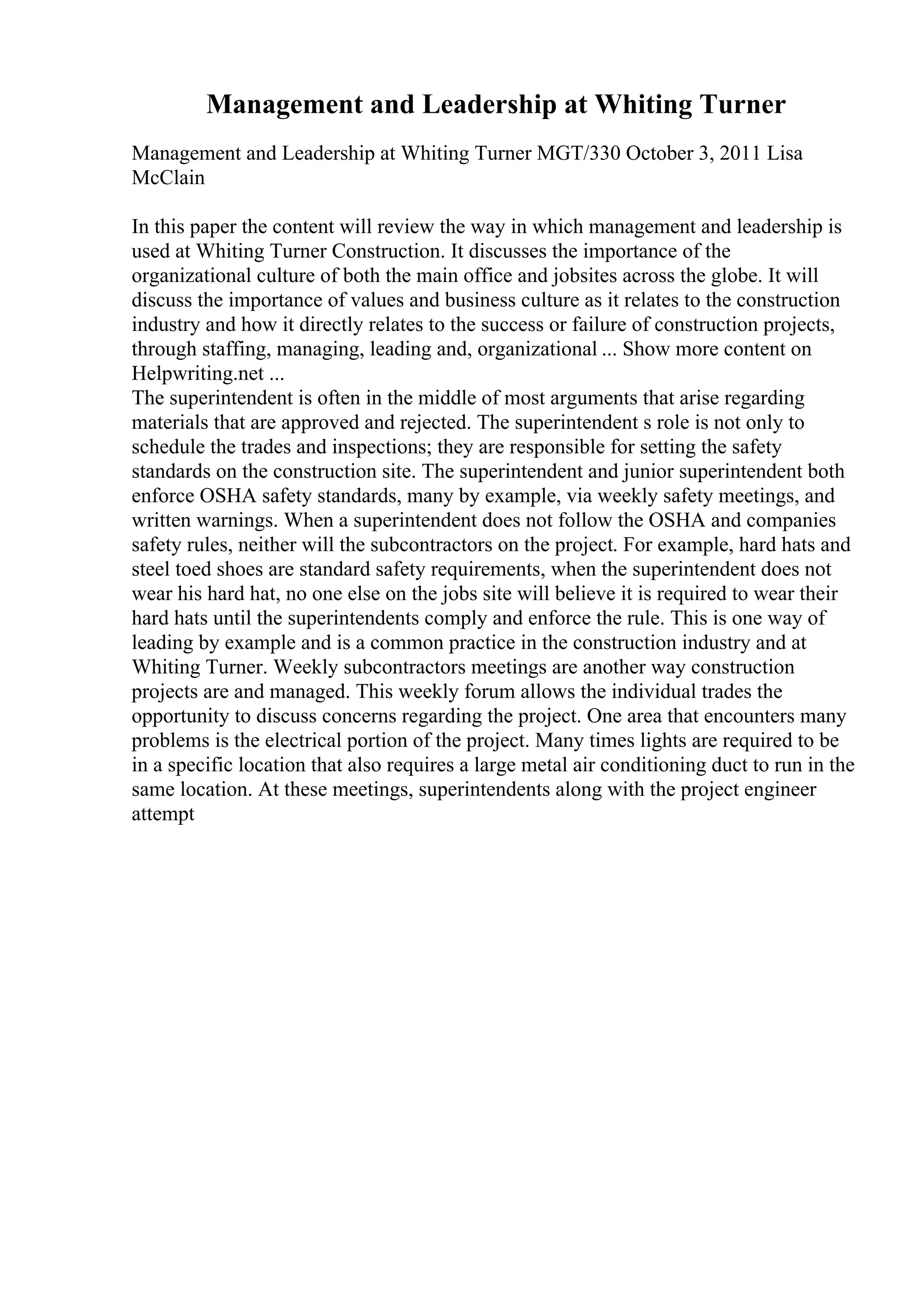Management and Leadership at Whiting Turner
Management and Leadership at Whiting Turner MGT/330 October 3, 2011 Lisa
McClain
In this paper the content will review the way in which management and leadership is
used at Whiting Turner Construction. It discusses the importance of the
organizational culture of both the main office and jobsites across the globe. It will
discuss the importance of values and business culture as it relates to the construction
industry and how it directly relates to the success or failure of construction projects,
through staffing, managing, leading and, organizational ... Show more content on
Helpwriting.net ...
The superintendent is often in the middle of most arguments that arise regarding
materials that are approved and rejected. The superintendent s role is not only to
schedule the trades and inspections; they are responsible for setting the safety
standards on the construction site. The superintendent and junior superintendent both
enforce OSHA safety standards, many by example, via weekly safety meetings, and
written warnings. When a superintendent does not follow the OSHA and companies
safety rules, neither will the subcontractors on the project. For example, hard hats and
steel toed shoes are standard safety requirements, when the superintendent does not
wear his hard hat, no one else on the jobs site will believe it is required to wear their
hard hats until the superintendents comply and enforce the rule. This is one way of
leading by example and is a common practice in the construction industry and at
Whiting Turner. Weekly subcontractors meetings are another way construction
projects are and managed. This weekly forum allows the individual trades the
opportunity to discuss concerns regarding the project. One area that encounters many
problems is the electrical portion of the project. Many times lights are required to be
in a specific location that also requires a large metal air conditioning duct to run in the
same location. At these meetings, superintendents along with the project engineer
attempt
 