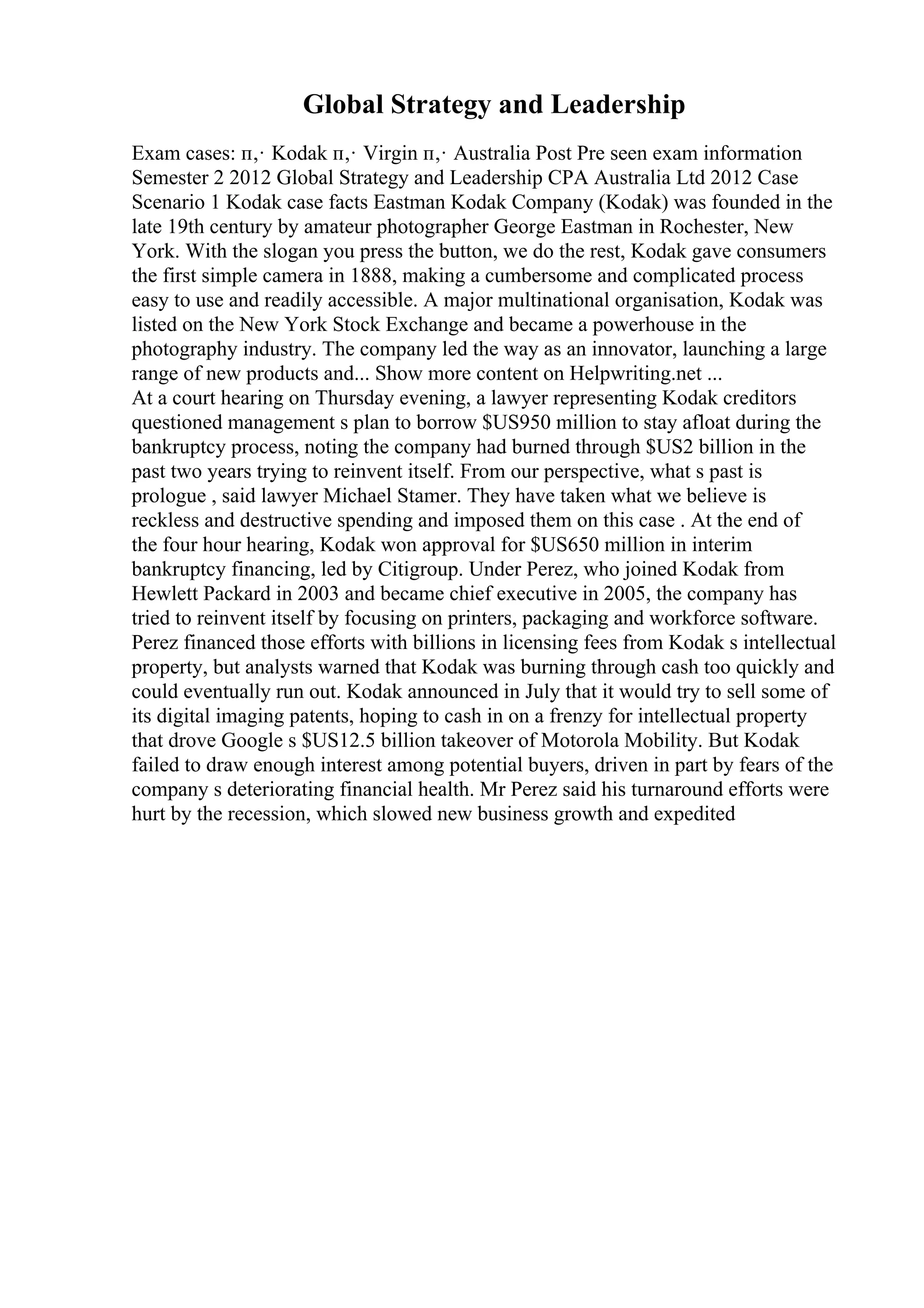 Global Strategy and Leadership
Exam cases: п‚· Kodak п‚· Virgin п‚· Australia Post Pre seen exam information
Semester 2 2012 Global Strategy and Leadership CPA Australia Ltd 2012 Case
Scenario 1 Kodak case facts Eastman Kodak Company (Kodak) was founded in the
late 19th century by amateur photographer George Eastman in Rochester, New
York. With the slogan you press the button, we do the rest, Kodak gave consumers
the first simple camera in 1888, making a cumbersome and complicated process
easy to use and readily accessible. A major multinational organisation, Kodak was
listed on the New York Stock Exchange and became a powerhouse in the
photography industry. The company led the way as an innovator, launching a large
range of new products and... Show more content on Helpwriting.net ...
At a court hearing on Thursday evening, a lawyer representing Kodak creditors
questioned management s plan to borrow $US950 million to stay afloat during the
bankruptcy process, noting the company had burned through $US2 billion in the
past two years trying to reinvent itself. From our perspective, what s past is
prologue , said lawyer Michael Stamer. They have taken what we believe is
reckless and destructive spending and imposed them on this case . At the end of
the four hour hearing, Kodak won approval for $US650 million in interim
bankruptcy financing, led by Citigroup. Under Perez, who joined Kodak from
Hewlett Packard in 2003 and became chief executive in 2005, the company has
tried to reinvent itself by focusing on printers, packaging and workforce software.
Perez financed those efforts with billions in licensing fees from Kodak s intellectual
property, but analysts warned that Kodak was burning through cash too quickly and
could eventually run out. Kodak announced in July that it would try to sell some of
its digital imaging patents, hoping to cash in on a frenzy for intellectual property
that drove Google s $US12.5 billion takeover of Motorola Mobility. But Kodak
failed to draw enough interest among potential buyers, driven in part by fears of the
company s deteriorating financial health. Mr Perez said his turnaround efforts were
hurt by the recession, which slowed new business growth and expedited
 