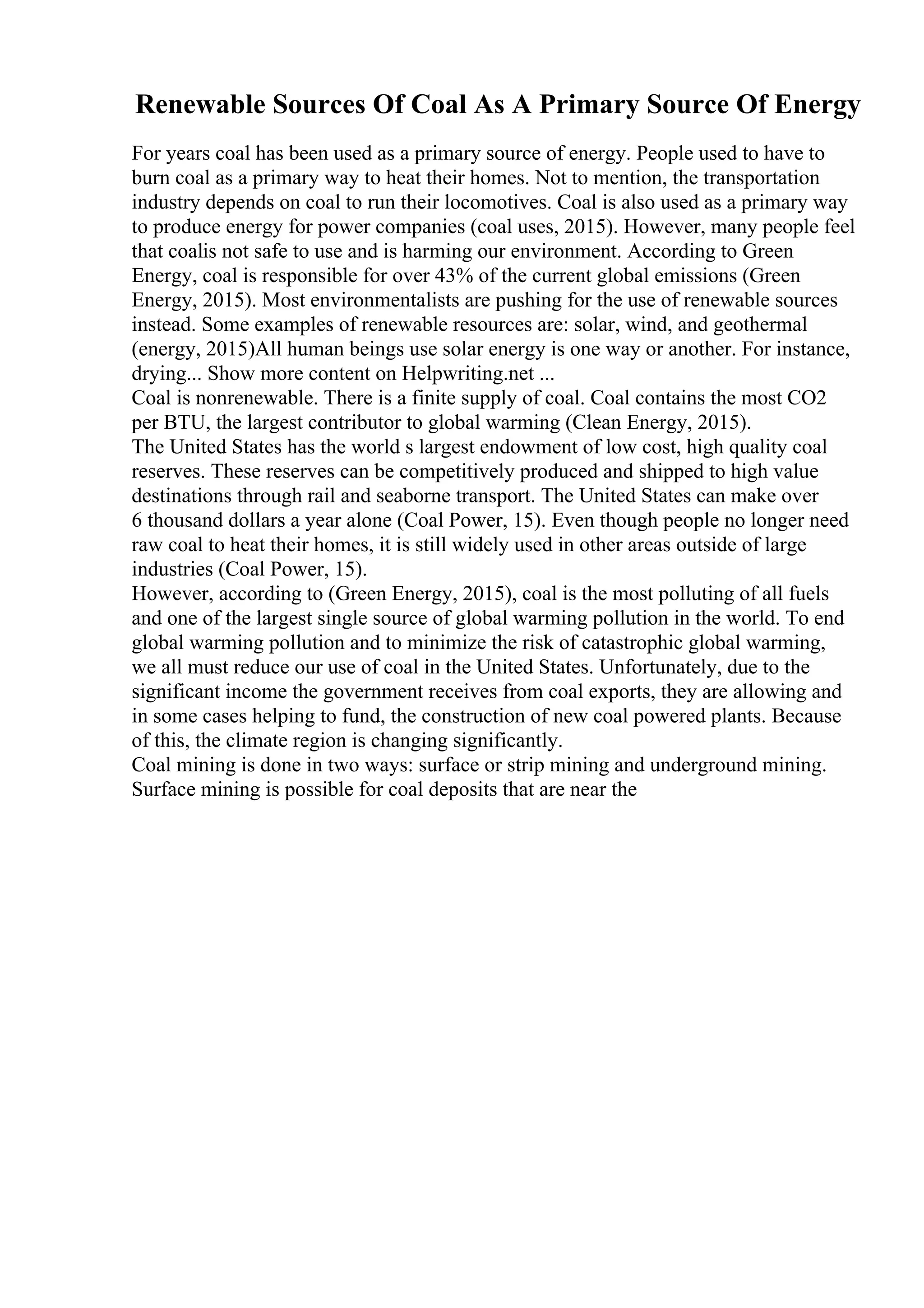 Renewable Sources Of Coal As A Primary Source Of Energy
For years coal has been used as a primary source of energy. People used to have to
burn coal as a primary way to heat their homes. Not to mention, the transportation
industry depends on coal to run their locomotives. Coal is also used as a primary way
to produce energy for power companies (coal uses, 2015). However, many people feel
that coalis not safe to use and is harming our environment. According to Green
Energy, coal is responsible for over 43% of the current global emissions (Green
Energy, 2015). Most environmentalists are pushing for the use of renewable sources
instead. Some examples of renewable resources are: solar, wind, and geothermal
(energy, 2015)All human beings use solar energy is one way or another. For instance,
drying... Show more content on Helpwriting.net ...
Coal is nonrenewable. There is a finite supply of coal. Coal contains the most CO2
per BTU, the largest contributor to global warming (Clean Energy, 2015).
The United States has the world s largest endowment of low cost, high quality coal
reserves. These reserves can be competitively produced and shipped to high value
destinations through rail and seaborne transport. The United States can make over
6 thousand dollars a year alone (Coal Power, 15). Even though people no longer need
raw coal to heat their homes, it is still widely used in other areas outside of large
industries (Coal Power, 15).
However, according to (Green Energy, 2015), coal is the most polluting of all fuels
and one of the largest single source of global warming pollution in the world. To end
global warming pollution and to minimize the risk of catastrophic global warming,
we all must reduce our use of coal in the United States. Unfortunately, due to the
significant income the government receives from coal exports, they are allowing and
in some cases helping to fund, the construction of new coal powered plants. Because
of this, the climate region is changing significantly.
Coal mining is done in two ways: surface or strip mining and underground mining.
Surface mining is possible for coal deposits that are near the
 
