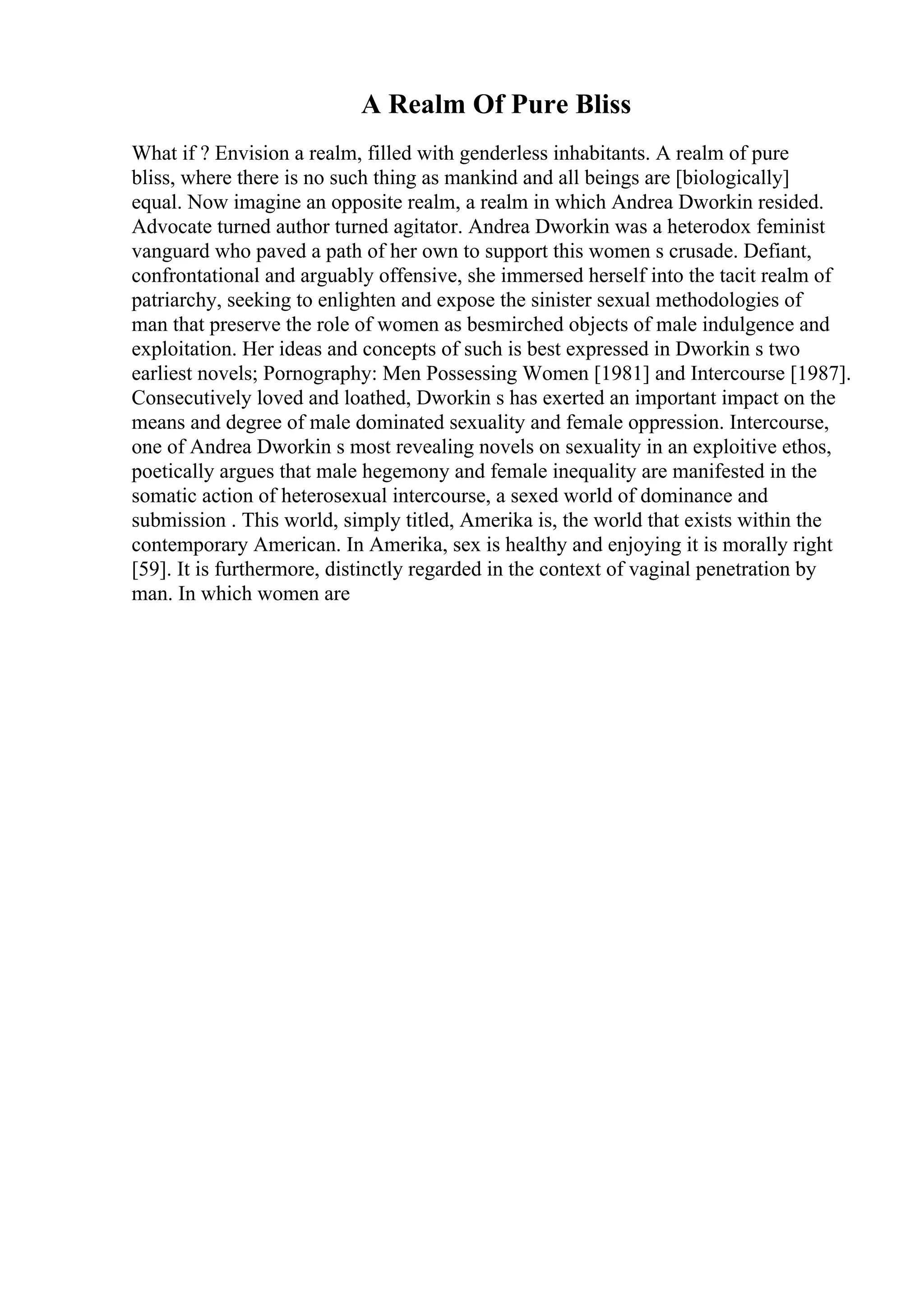 A Realm Of Pure Bliss
What if ? Envision a realm, filled with genderless inhabitants. A realm of pure
bliss, where there is no such thing as mankind and all beings are [biologically]
equal. Now imagine an opposite realm, a realm in which Andrea Dworkin resided.
Advocate turned author turned agitator. Andrea Dworkin was a heterodox feminist
vanguard who paved a path of her own to support this women s crusade. Defiant,
confrontational and arguably offensive, she immersed herself into the tacit realm of
patriarchy, seeking to enlighten and expose the sinister sexual methodologies of
man that preserve the role of women as besmirched objects of male indulgence and
exploitation. Her ideas and concepts of such is best expressed in Dworkin s two
earliest novels; Pornography: Men Possessing Women [1981] and Intercourse [1987].
Consecutively loved and loathed, Dworkin s has exerted an important impact on the
means and degree of male dominated sexuality and female oppression. Intercourse,
one of Andrea Dworkin s most revealing novels on sexuality in an exploitive ethos,
poetically argues that male hegemony and female inequality are manifested in the
somatic action of heterosexual intercourse, a sexed world of dominance and
submission . This world, simply titled, Amerika is, the world that exists within the
contemporary American. In Amerika, sex is healthy and enjoying it is morally right
[59]. It is furthermore, distinctly regarded in the context of vaginal penetration by
man. In which women are
 