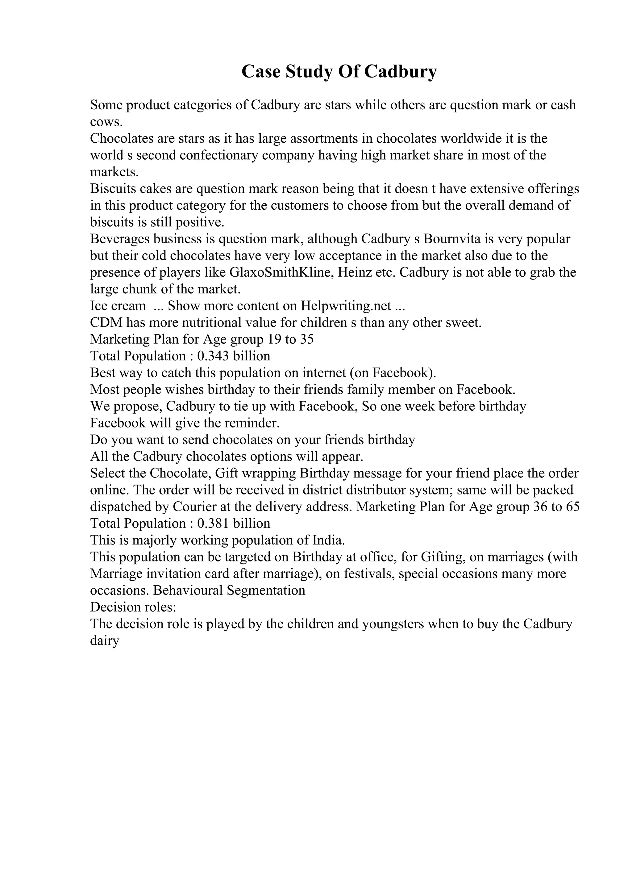 Case Study Of Cadbury
Some product categories of Cadbury are stars while others are question mark or cash
cows.
Chocolates are stars as it has large assortments in chocolates worldwide it is the
world s second confectionary company having high market share in most of the
markets.
Biscuits cakes are question mark reason being that it doesn t have extensive offerings
in this product category for the customers to choose from but the overall demand of
biscuits is still positive.
Beverages business is question mark, although Cadbury s Bournvita is very popular
but their cold chocolates have very low acceptance in the market also due to the
presence of players like GlaxoSmithKline, Heinz etc. Cadbury is not able to grab the
large chunk of the market.
Ice cream ... Show more content on Helpwriting.net ...
CDM has more nutritional value for children s than any other sweet.
Marketing Plan for Age group 19 to 35
Total Population : 0.343 billion
Best way to catch this population on internet (on Facebook).
Most people wishes birthday to their friends family member on Facebook.
We propose, Cadbury to tie up with Facebook, So one week before birthday
Facebook will give the reminder.
Do you want to send chocolates on your friends birthday
All the Cadbury chocolates options will appear.
Select the Chocolate, Gift wrapping Birthday message for your friend place the order
online. The order will be received in district distributor system; same will be packed
dispatched by Courier at the delivery address. Marketing Plan for Age group 36 to 65
Total Population : 0.381 billion
This is majorly working population of India.
This population can be targeted on Birthday at office, for Gifting, on marriages (with
Marriage invitation card after marriage), on festivals, special occasions many more
occasions. Behavioural Segmentation
Decision roles:
The decision role is played by the children and youngsters when to buy the Cadbury
dairy
 